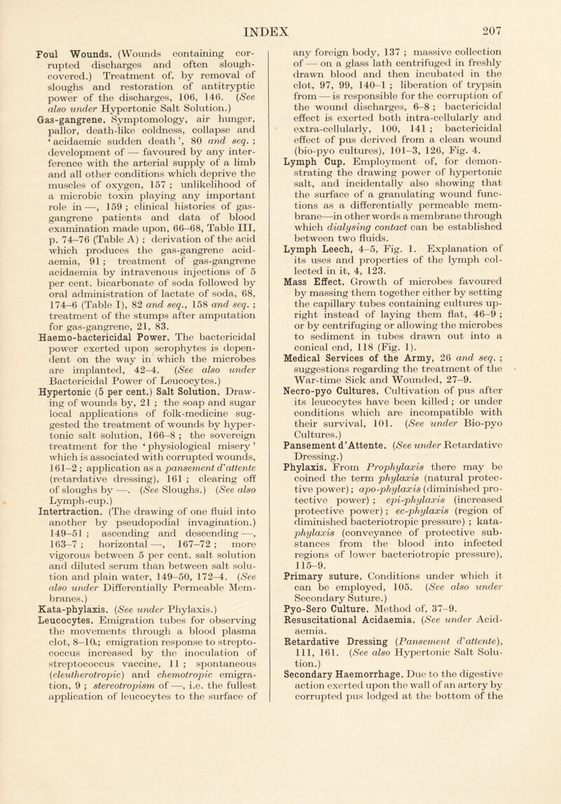 Foul Wounds. (Wounds containing cor¬ rupted discharges and often slough- covered.) Treatment of, by removal of sloughs and restoration of antitryptic power of the discharges, 106, 146. (See also under Hypertonic Salt Solution.) Gas-gangrene. Symptomology, air hunger, pallor, death-like coldness, collapse and ‘ acidaemic sudden death ’, 80 and seq. ; development of — favoured by any inter¬ ference with the arterial supply of a limb and all other conditions which deprive the muscles of oxygen, 157 ; unlikelihood of a microbic toxin playing any important role in—, 159; clinical histories of gas- gangrene patients and data of blood examination made upon, 66—68, Table III, p. 74-76 (Table A) ; derivation of the acid which produces the gas-gangrene acid- aemia, 91 ; treatment of gas-gangrene acidaemia by intravenous injections of 5 per cent, bicarbonate of soda followed by oral administration of lactate of soda, 68, 174-6 (Table I), 82 and seq., 158 and seq. ; treatment of the stumps after amputation for gas-gangrene, 21, 83. Haemo-bactericidal Power. The bactericidal power exerted upon serophytes is depen¬ dent on the way in which the microbes are implanted, 42—4. (See also under Bactericidal Power of Leucocytes.) Hypertonic (5 per cent.) Salt Solution. Draw¬ ing of wounds by, 21 ; the soap and sugar local applications of folk-medicine sug¬ gested the treatment of wounds by hyper¬ tonic salt solution, 166-8 ; the sovereign treatment for the ‘ physiological misery ’ which is associated with corrupted wounds, 161—2 ; application as a pansement d'attente (retardative dressing), 161 ; clearing off of sloughs by —. (See Sloughs.) (See also Lymph-cup.) Intertraction. (The drawing of one fluid into another by pseudopodial invagination.) 149-51; ascending and descending—, 163—7; horizontal—, 167—72; more vigorous between 5 per cent, salt solution and diluted serum than between salt solu¬ tion and plain water, 149—50, 172—4. (See also under Differentially Permeable Mem¬ branes.) Kata-phylaxis. (See under Phylaxis.) Leucocytes. Emigration tubes for observing the movements through a blood plasma clot, 8-10.; emigration response to strepto¬ coccus increased by the inoculation of streptococcus vaccine, 11 ; spontaneous (eleutherotropic) and chemotropic emigra¬ tion, 9 ; stereotropism of —, i.e. the fullest application of leucocytes to the surface of any foreign body, 137 ; massive collection of — on a glass lath centrifuged in freshly drawn blood and then incubated in the clot, 97, 99, 140-1 ; liberation of trypsin from — is responsible for the corruption of the wound discharges, 6-8 ; bactericidal effect is exerted both intra-cellularly and extra-cellularly, 100, 141 ; bactericidal effect of pus derived from a clean wound (bio-pyo cultures), 101-3, 126, Fig. 4. Lymph Cup. Employment of, for demon¬ strating the drawing power of hypertonic salt, and incidentally also showing that the surface of a granulating wound func¬ tions as a differentially permeable mem¬ brane—in other words a membrane through which dialysing contact can be established between two fluids. Lymph Leech, 4-5, Fig. 1. Explanation of its uses and properties of the lymph col¬ lected in it, 4, 123. Mass Effect. Growth of microbes favoured by massing them together either by setting the capillary tubes containing cultures up¬ right instead of laying them flat, 46-9 ; or by centrifuging or allowing the microbes to sediment in tubes drawn out into a conical end, 118 (Fig. 1). Medical Services of the Army, 26 and seq. ; suggestions regarding the treatment of the War-time Sick and Wounded, 27-9. Necro-pyo Cultures. Cultivation of pus after its leucocytes have been killed; or under conditions which are incompatible with their survival, 101. (See under Bio-pyo Cultures.) Pansement d’Attente. (See under Retardative Dressing.) Phylaxis. From Prophylaxis there may be coined the term phylaxis (natural protec¬ tive power); apo-phylaxis (diminished pro¬ tective power) ; epi-phylaxis (increased protective power); ec-phylaxis (region of diminished bacteriotropic pressure) ; kata- phylaxis (conveyance of protective sub¬ stances from the blood into infected regions of lower bacteriotropic pressure), 115-9. Primary suture. Conditions under which it can be employed, 105. (See also under Secondary Suture.) Pyo-Sero Culture. Method of, 37-9. Resuscitational Acidaemia. (See under Acid¬ aemia. Retardative Dressing (Pansement d'attente), 111, 161. (See also Hypertonic Salt Solu¬ tion.) Secondary Haemorrhage. Due to the digestive action exerted upon the wall of an artery by corrupted pus lodged at the bottom of the