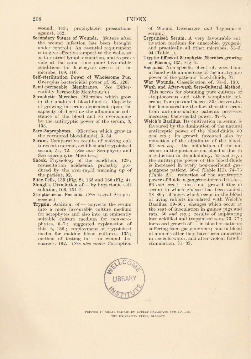 wound, 143 ; prophylactic precautions against, 162. Secondary Suture of Wounds. (Suture after the wound infection has been brought under control.) An essential requirement is to give effective support to the walls, so as to restrict lymph exudation, and to pro- * vide at the same time more favourable conditions for leucocytic access to the microbe, 109, 110. Self-sterilisation Power of Wholesome Pus. Over-plus bactericidal power of, 92, 126. Semi-permeable Membranes. (See Differ¬ entially Permeable Membranes.) Serophytic Microbes. (Microbes which grow in the unaltered blood-fluids.) Capacity of growing in serum dependent upon the capacity of digesting the albuminous sub¬ stance of the blood and so overcoming by the antitryptic power of the serum, 3, 135. Sero-Saprophytes. (Microbes which grow in the corrupted blood-fluids), 3, 34. Serum. Comparative results of making cul¬ tures into normal, acidified and trypsinised serum, 51, 72. (See also Serophytic and Serosaprophytic Microbes.) Shock. Physiology of the condition, 129 ; resuscitation acidaemia probably pro¬ duced by the over-rapid warming up of the patient, 92. Slide Cells, 135 (Fig, 2), 165 and 166 (Fig. 4). Sloughs. Dissolution of — by hypertonic salt solution, 106, 151-2. Streptococcus Faecalis. (See Faecal Strepto¬ coccus.) Trypsin. Addition of — converts the serum into a more favourable culture medium for serophytes and also into an eminently suitable culture medium for non-sero- phytes, 6-7 ; suggested explanation of this, 6, 136 ; employment of trypsinised media for making blood cultures, 135 ; method of testing for — in wound dis¬ charges, 162. (See also under Corruption of Wound Discharges and Trypsinised serum.) Trypsinised Serum. A very favourable cul¬ tivation medium for anaerobic, pyogenic and practically all other microbes, 51-3, 94 (Table I). Tryptic Effect of Serophytic Microbes growing in Plasma, 135, Fig. 2. Vaccines. Non-specific effect of, goes hand in hand with an increase of the antitryptic power of the patients’ blood-fluids, 37. War Wounds. Classification of, 31-3, 130. Wash and After-wash Sero-Cultural Method. This serves for obtaining pure cultures of streptococcus and other serophytic mi¬ crobes from pus and faeces, 35 ; serves also for demonstrating the fact that the serum from auto-inoculating patients possesses increased bactericidal power, 37-9. Welch’s Bacillus. Its cultivation in serum is favoured by the diminution of the natural antitryptic power of the blood-fluids, 50 and seq. ; its growth favoured also by reduction of the alkalinity of the blood, 53 and seq. ; the pullulation of the mi¬ crobes in the post-mortem blood is due to a reduction in its alkalinity, 55 and seq. ; the antitryptic power of the blood-fluids is increased in every non-moribund gas- gangrene patient, 66-8 (Table III), 74-76 (Table A) ; reduction of the antitryptic power of fluids in gangrene-infected tissues, 66 and seq.; — does not grow better in serum to which glucose has been added, 78-80 ; changes which occur in the blood of living rabbits inoculated with Welch’s Bacillus, 59-60 ; changes which occur at the seat of inoculation in guinea pigs and rats, 60 and seq. ; results of implanting into acidified and trypsinised sera, 73, 77 ; increased growth of — in blood of patients suffering from gas-gangrene ; and in blood of animals after they have been immersed in ice-cold water, and after violent faradic stimulation, 31, 33. PRINTED IN GREAT BRITAIN BY ROBERT MACLEHOSE AND CO. LTD. THE UNIVERSITY PRESS, GLASGOW