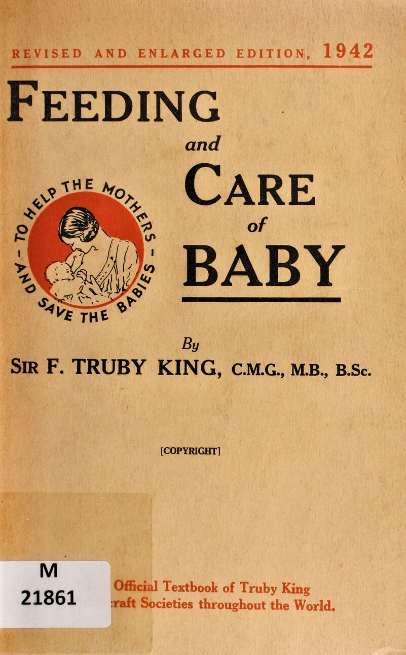 REVISED AND ENLARGED EDITION, 1942 Feeding and Care of BABY By Sir F. TRUBY KING, C.M.G., m.b., b.Sc. [COPYRIGHT] M 21861 Official Textbook of Truby King :raft Societies throughout the World.