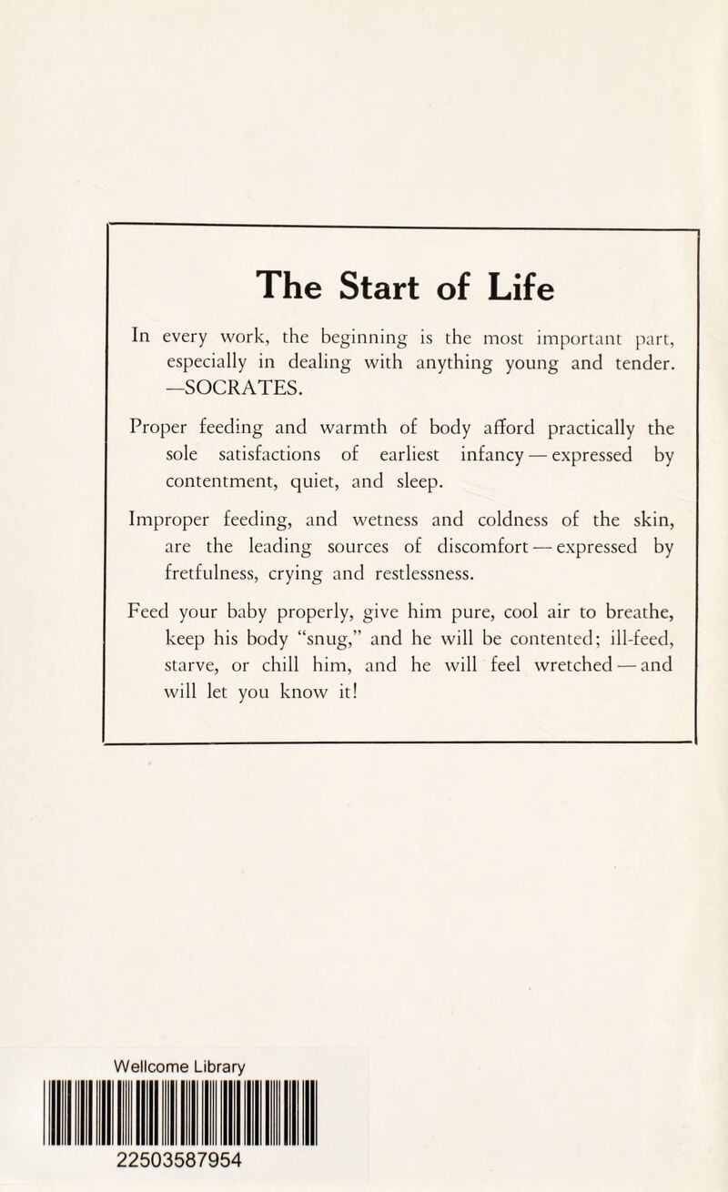 The Start of Life In every work, the beginning is the most important part, especially in dealing with anything young and tender. —SOCRATES. Proper feeding and warmth of body afford practically the sole satisfactions of earliest infancy — expressed by contentment, quiet, and sleep. Improper feeding, and wetness and coldness of the skin, are the leading sources of discomfort — expressed by fretfulness, crying and restlessness. Feed your baby properly, give him pure, cool air to breathe, keep his body “snug,” and he will be contented; ill-feed, starve, or chill him, and he will feel wretched — and will let you know it! Wellcome Library 22503587954