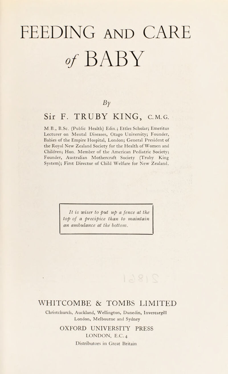 FEEDING AND CARE of BABY Sir F. TRUBY KING, c.m.g. M.B., B.Sc. (Public Flealth) Edin.; Ettles Scholar; Emeritus Lecturer on Mental Diseases, Otago University; E’ounder, Babies of the Empire Hospital, London; General President of the Royal New Zealand Society for the Health of Women and Children; Hon. Member of the American Pediatric Society; Founder, Australian Mothercraft Society (Truby King System); First Director of Child Welfare for New Zealand. It is wiser to put up a fence at the top of a precipice than to maintain an ambulance at the bottom. WHITCOMBE & TOMBS LIMITED Christchurch, Auckland, Wellington, Dunedin, Invercargill London, Melbourne and Sydney OXFORD UNIVERSITY PRESS LONDON, E.C.4 Distribtitors in Great Britain