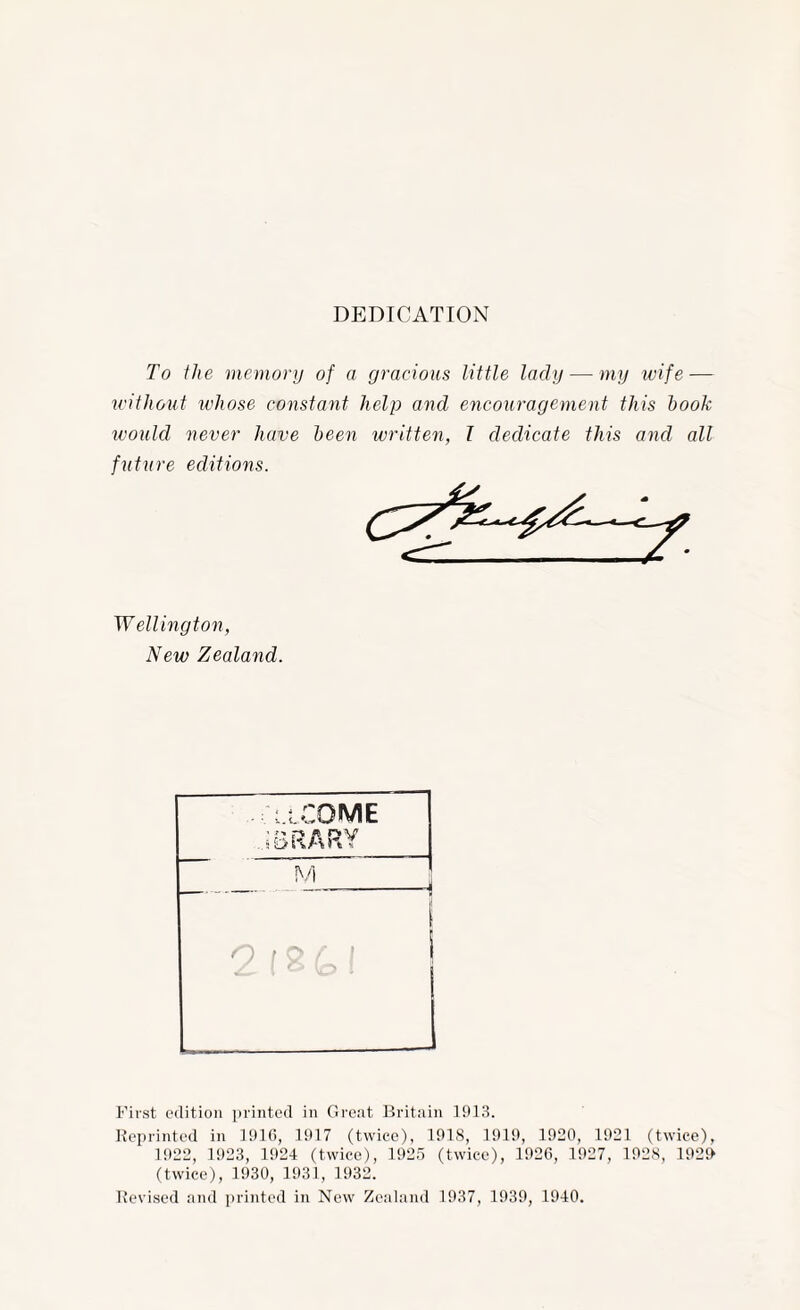 DEDICATION To the memory of a gracious little lady — my wife — without whose constant help and encouragement this hook would never have been written, I dedicate this and all future editions. Wellington, New Zealand. First edition printed in Great Britain Reprinted in IDKi, 1917 (twice), 1918, 1919, 1920, 1921 (twice), 1922, 1923, 1924 (twice), 1925 (twice), 1920, 1927, 192S, 192i> (twice), 1930, 1931, 1932. Revised and ])rinted in New Zealand 1937, 1939, 1940.