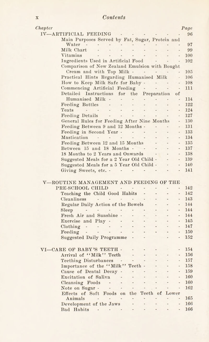 Chapter Page IV—ARTIFICIAL FEEDING.96 Main Purposes Served by Fat, Sugar, Protein and Water --------- 97 Milk Cliart -------- 99 Vitamins iqO Ingredients Used in Artificial Food - - - 102 Comparison of New Zealand Emulsion with Bought Cream and with Top Milk ----- 105 Practical Hints Regarding Humanised Milk - 106 How to Keep Milk Safe for Baby - - - - 108 Commencing Artificial Feeding - - - - 111 Detailed Instructions for the Preparation of Humanised Milk ------- 114 Feeding Bottles ------- 122 Teats.124 Feeding Details ------- 127 General Rules for Feeding After Nine Months - 130 Feeding Between 9 and 12 Months - - - - 131 Feeding in Second Year ------ 133 Mastication -------- 134 Feeding Between 12 and 15 Months - - - 135 Between 15 and 18 Months ----- 137 18 Months to 2 Years and Onwards - - - 138 Suggested Meals for a 2 Year Old Child - - - 139 Suggested Meals for a 5 Year Old Child - - - 140 Giving Sweets, etc. ------- 141 V—ROUTINE MANAGEMENT AND FEEDING OF THE PRE-SCHOOL CHILD.142 Teaching the Child Good Habits . - - - 142 Cleanliness - - -.143 Regular Daily Action of the Bowels - - - 144 Sleep - -.144 Fresh Air and Sunshine ------ 144 Exercise and Play.- - 145 Clothing - - -.- 147 Feeding - - -.150 Suggested Daily Programme - - - - 152 VI—CARE OF BABY’S TEETH - - - - - 1.54 Arrival of “Milk” Teeth.156 Teething Disturbances ------ 157 Importance of the “Milk” Teeth - - - - 158 Cause of Dental Decay ------ 159 Excitation of Saliva ------ I6O Cleansing Foods ------- I6O Note on Sugar - - - - - - - - 162 Effects of Soft Foods on the Teeth of Lower Animals -------- 165 Development of the Jaws ----- 166 Bad Habits.166