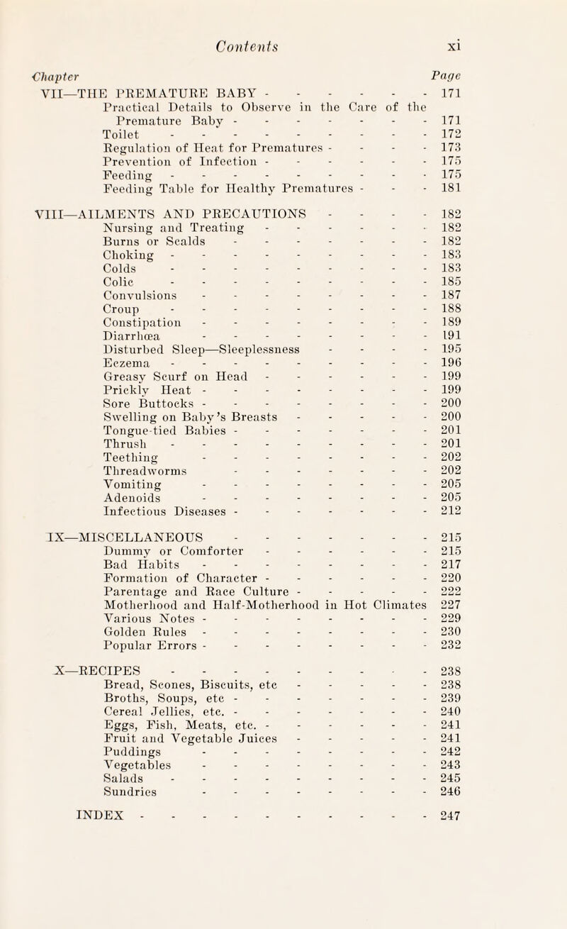 Chapter Page VII—THE I'KEMATURE BABY.171 Practical Details to Observe in the Care of tlie Premature Baby - - - - - - - 171 Toilet.172 Regulation of Heat for Prematures - - - -173 Prevention of Infection ■ - - - - - 175 Feeding - - - - - - - - -175 Feeding Table for Ilealtliy Prematures - - - 181 VIII—AILMENTS AND PRECAUTIONS - - - - 182 Nursing and Treating 182 Burns or Scalds igo Choking - - - - - - - - - 183 Colds 183 Colic 185 Convulsions 187 Croup 188 Constipation - - - - - - - - 189 Diarrhoea 191 Disturbed Sleep—Sleeplessness . . . . 195 Eczema --------- 196 Greasy Scurf on Head ------ 199 Prickly Heat -------- 199 Sore Buttocks -------- 200 Swelling on Baby’s Breasts ----- 200 Tongue-tied Babies ------- 201 Thrush.- - 201 Teething -------- 202 Threadworms ------- 202 Vomiting -------- 205 Adenoids -------- 205 Infectious Diseases ------- 212 IX—MISCELLANEOUS.215 Dummy or Comforter - - - - - - 215 Bad Habits -------- 217 Formation of Character ------ 220 Parentage and Race Culture ----- 222 Motherhood and Half-Motherhood in Hot Climates 227 Various Notes -------- 229 Golden Rules -------- 230 Popular Errors -------- 232 X—RECIPES.238 Bread, Scones, Biscuits, etc ----- 238 Broths, Soups, etc ------- 239 Cereal Jellies, etc. ------- 240 Eggs, Pish, Meats, etc. ------ 241 Fruit and Vegetable Juices - - - - - 241 Puddings -------- 242 Vegetables -------- 243 Salads --------- 245 Sundries -------- 246 247 INDEX