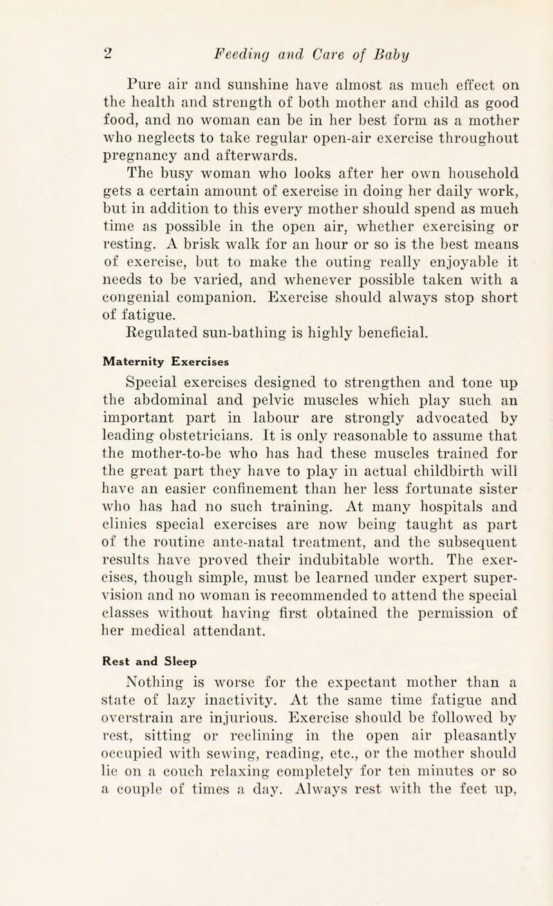 Pure air and sunshine have almost as much effect on the health and strength of both mother and child as good food, and no woman can be in her best form as a mother who neglects to take regular open-air exercise throughout pregnancy and afterwards. The busy woman who looks after her own household gets a certain amount of exercise in doing her daily work, but in addition to this every mother should spend as much time as possible in the open air, whether exercising or resting. A brisk walk for an hour or so is the best means of exercise, but to make the outing really enjoyable it needs to be varied, and whenever pos.sible taken with a congenial companion. Exercise should always stop short of fatigue. Regulated sun-bathing is highly beneficial. Maternity Exercises Special exercises designed to strengthen and tone up the abdominal and pelvic muscles which play such an important part in labour are strongly advocated by leading obstetricians. It is only reasonable to assume that the mother-to-be who has had these muscles trained for the great part they have to play in actual childbirth will have an easier confinement than her less fortunate sister who has had no such training. At many hospitals and clinics special exercises are now being taught as part of the routine ante-natal treatment, and the subseciuent results have proved their indubitable worth. The exer¬ cises, though simple, must be learned under expert super¬ vision and no woman is recommended to attend the special classes without having first obtained the permission of her medical attendant. Rest and Sleep Nothing is worse for the expectant mother than a state of lazy inactivity. At the same time fatigue and overstrain are injurious. Exercise should be followed by rest, sitting or reclining in the open air pleasantly occupied with sewing, reading, etc., or the mother should lie on a couch relaxing completely for ten minutes or so a couple of times a day. Always rest with the feet up,