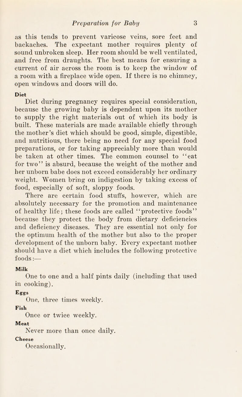 as this tends to prevent varicose veins, sore feet and backaches. The expectant mother requires plenty of sound unbroken sleep. Her room should be well ventilated, and free from draughts. The best means for ensuring a current of air across the room is to keep the window of a room with a fireplace wide open. If there is no chimney, open windows and doors will do. Diet Diet during pregnancy requires special consideration, because the growing baby is dependent upon its mother to supply the right materials out of which its body is built. These materials are made available chiefly through the mother’s diet which should be good, simple, digestible, and nutritious, there being no need for any special food preparations, or for taking appreciably more than would be taken at other times. The common counsel to “eat for two” is absurd, because the weight of the mother and her unborn babe does not exceed considerably her ordinary weight. Women bring on indigestion by taking excess of food, especially of soft, sloppy foods. There are certain food stuffs, however, which are absolutely necessary for the promotion and maintenance of healthy life; these foods are called “protective foods” because they protect the body from dietary deficiencies and deficiency diseases. They are essential not only for the optimum health of the mother but also to the proper development of the unborn baby. Every expectant mother should have a diet which includes the following protective foods:— Milk One to one and a half pints daily (including that used in cooking). Eggs One, three times weekly. Fish Once or twice weekly. Meat Never more than once daily. Cheese Occasionally.