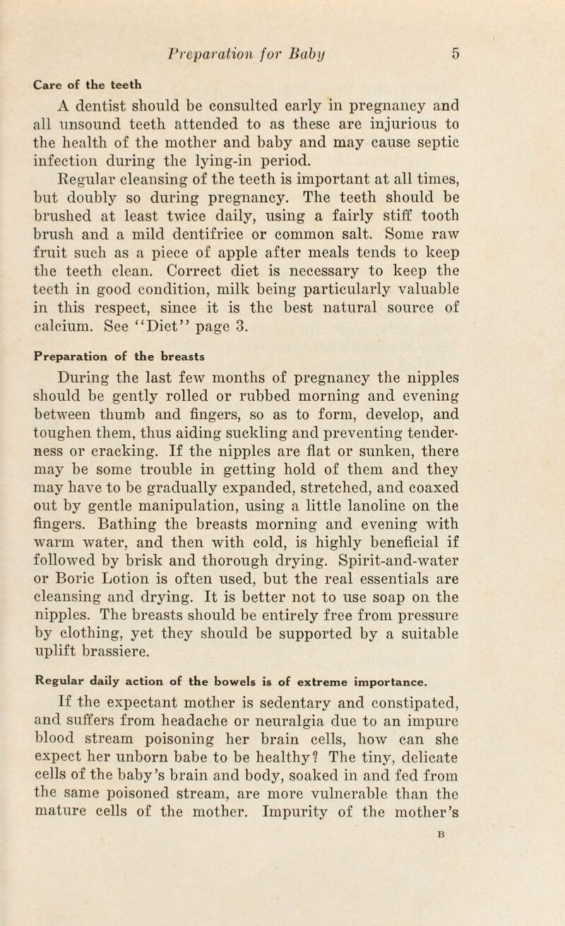 Care of the teeth A dentist should be consulted early in pregnancy and all unsound teeth attended to as these are injurious to the health of the mother and baby and may cause septic infection during the lying-in period. Regular cleansing of the teeth is important at all times, but doubly so during pregnancy. The teeth should be brushed at least twice daily, using a fairly stiff tooth brush and a mild dentifrice or common salt. Some raw fruit such as a piece of apple after meals tends to keep the teeth clean. Correct diet is necessary to keep the teeth in good condition, milk being particularly valuable in this respect, since it is the best natural source of calcium. See “Diet” page 3. Preparation of the breasts During the last few months of pregnancy the nipples should be gently rolled or rubbed morning and evening between thumb and fingers, so as to form, develop, and toughen them, thus aiding suckling and preventing tender¬ ness or cracking. If the nipples are flat or sunken, there may be some trouble in getting hold of them and they may have to be gradually expanded, stretched, and coaxed out by gentle manipulation, using a little lanoline on the fingers. Bathing the breasts morning and evening with warm water, and then with cold, is highly beneficial if followed by brisk and thorough drying. Spirit-and-water or Boric Lotion is often used, but the real essentials are cleansing and drying. It is better not to use soap on the nipples. The breasts should be entirely free from pressure by clothing, yet they should be supported by a suitable uplift brassiere. Regular daily action of the bowels is of extreme importance. If the expectant mother is sedentary and constipated, and suffers from headache or neuralgia due to an impure blood stream poisoning her brain cells, how can she expect her unborn babe to be healthy? The tiny, delicate cells of the baby’s brain and body, soaked in and fed from the same poisoned stream, are more vulnerable than the mature cells of the mother. Impurity of the mother’s B
