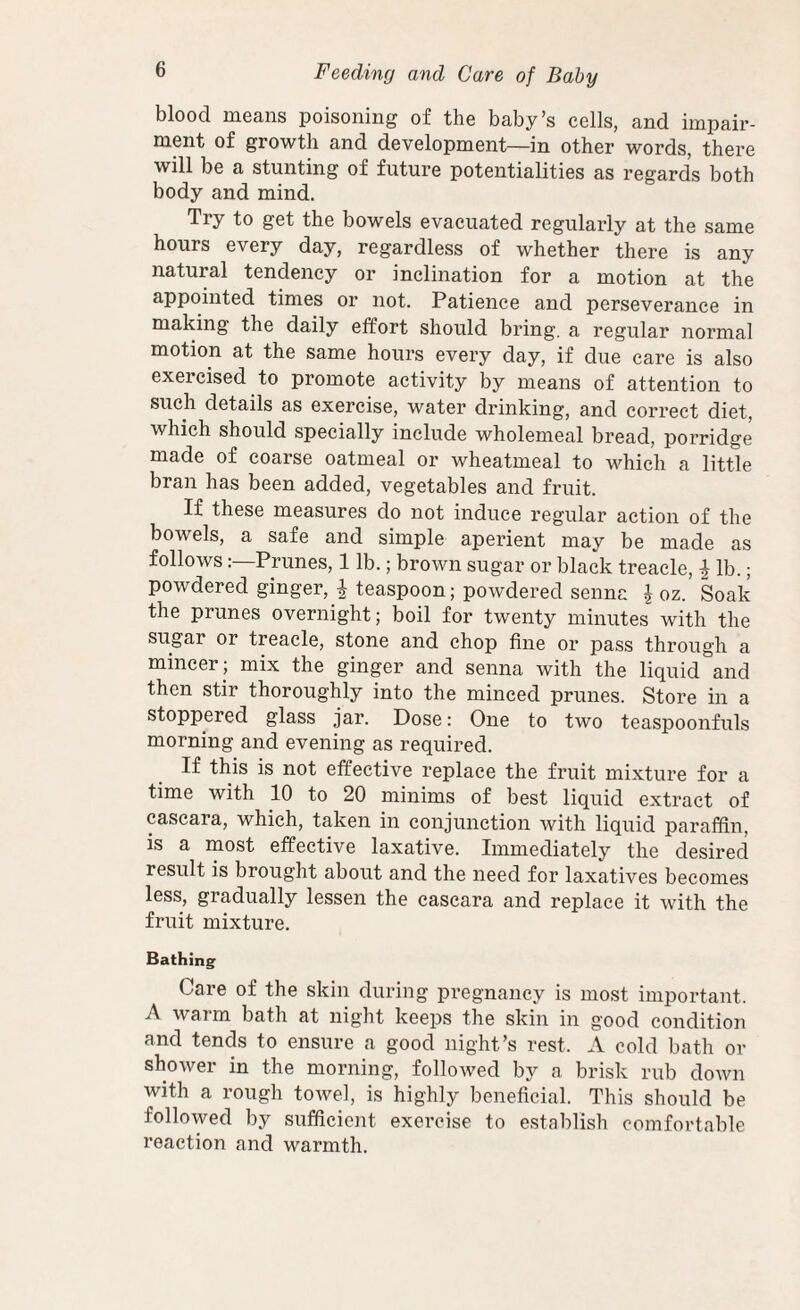 blood moans poisoning of the baby’s cells, and impair¬ ment of growth and development—in other words, there will be a stunting of future potentialities as regards both body and mind. Try to get the bowels evacuated regularly at the same hours every day, regardless of whether there is any natural tendency or inclination for a motion at the appointed times or not. Patience and perseverance in making the daily effort should bring, a regular normal motion at the same hours every day, if due care is also exercised to promote activity by means of attention to such details as exercise, water drinking, and correct diet, which should specially include wholemeal bread, porridge made of coarse oatmeal or wheatmeal to which a little bran has been added, vegetables and fruit. If these measures do not induce regular action of the bowels, a safe and simple aperient may be made as followsPrunes, 1 lb.; brown sugar or black treacle, ^ lb.; powdered ginger, ^ teaspoon; powdered senna \ oz. Soak the prunes overnight; boil for twenty minutes with the sugar or treacle, stone and chop fine or pass through a mincer ; mix the ginger and senna with the liquid and then stir thoroughly into the minced prunes. Store in a stoppered glass jar. Dose: One to two teaspoonfuls morning and evening as required. If this is not effective replace the fruit mixture for a time with 10 to 20 minims of best liquid extract of cascara, which, taken in conjunction with liquid paraffin, is a most effective laxative. Immediately the desired result is brought about and the need for laxatives becomes less, gradually lessen the cascara and replace it with the fruit mixture. Bathing Care of the skin during pregnancy is most important. A warm bath at night keeps the skin in good condition and tends to ensure a good night’s rest. A cold bath or shower in the morning, followed by a brisk rub down with a rough towel, is highly beneficial. This should be followed by sufficient exercise to establish comfortable reaction and warmth.