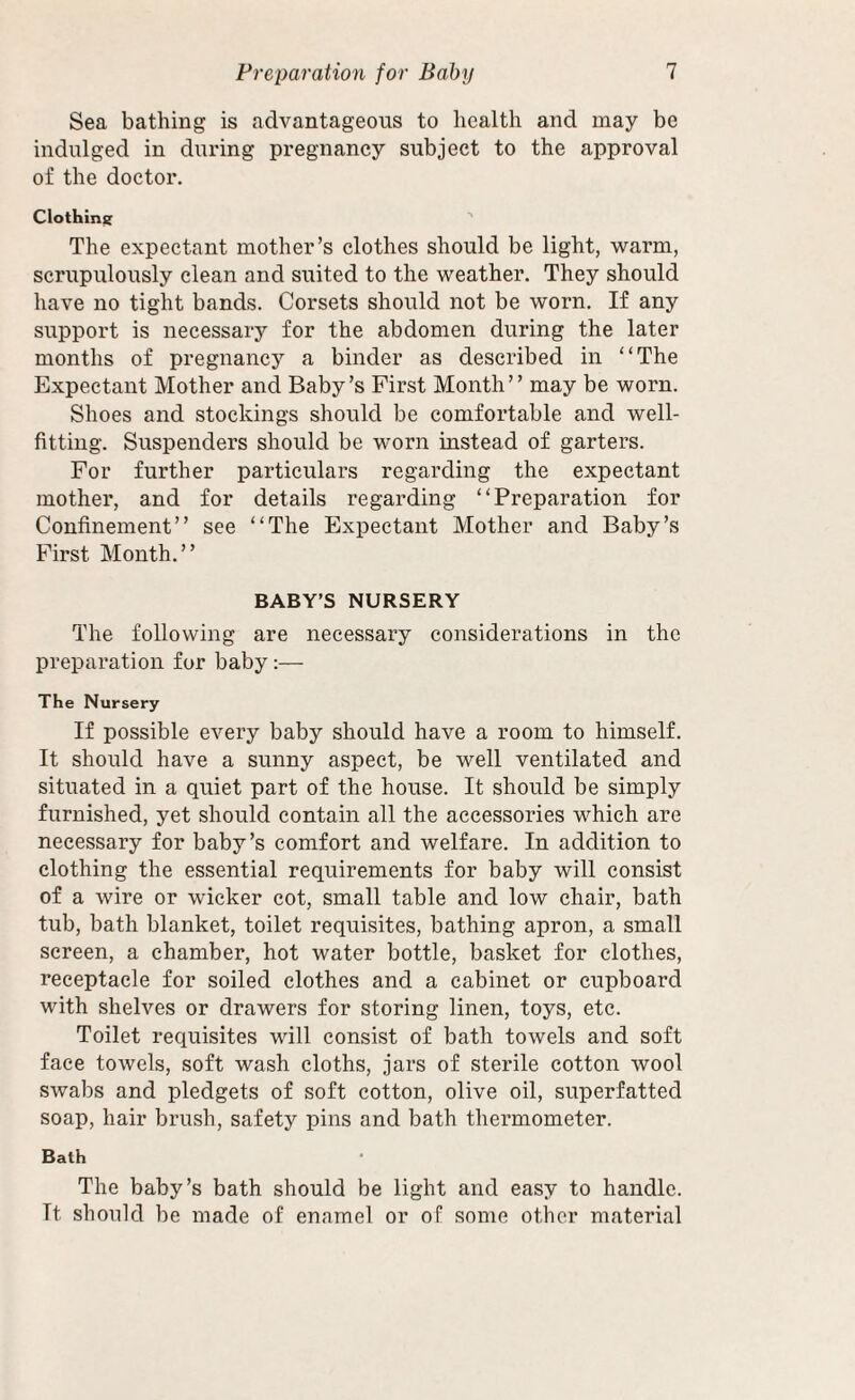 Sea bathing is advantageous to health and may be indulged in during pregnancy subject to the approval of the doctor. Clothini; ’ The expectant mother’s clothes should be light, warm, scrupulously clean and suited to the weather. They should have no tight bands. Corsets should not be worn. If any support is necessary for the abdomen during the later months of pregnancy a binder as described in “The Expectant Mother and Baby’s First Month” may be worn. Shoes and stockings should be comfortable and well¬ fitting. Suspenders should be worn instead of garters. For further particulars regarding the expectant mother, and for details regarding “Preparation for Confinement” see “The Expectant Mother and Baby’s First Month.” BABY’S NURSERY The following are necessary considerations in the preparation for baby:— The Nursery If possible every baby should have a room to himself. It should have a sunny aspect, be well ventilated and situated in a quiet part of the house. It should be simply furnished, yet should contain all the accessories which are necessary for baby’s comfort and welfare. In addition to clothing the essential requirements for baby will consist of a wire or wicker cot, small table and low chair, bath tub, bath blanket, toilet requisites, bathing apron, a small screen, a chamber, hot water bottle, basket for clothes, receptacle for soiled clothes and a cabinet or cupboard with shelves or drawers for storing linen, toys, etc. Toilet requisites will consist of bath towels and soft face towels, soft wash cloths, jars of sterile cotton wool swabs and pledgets of soft cotton, olive oil, superfatted soap, hair brush, safety pins and bath thermometer. Bath The baby’s bath should be light and easy to handle. It should be made of enamel or of some other material