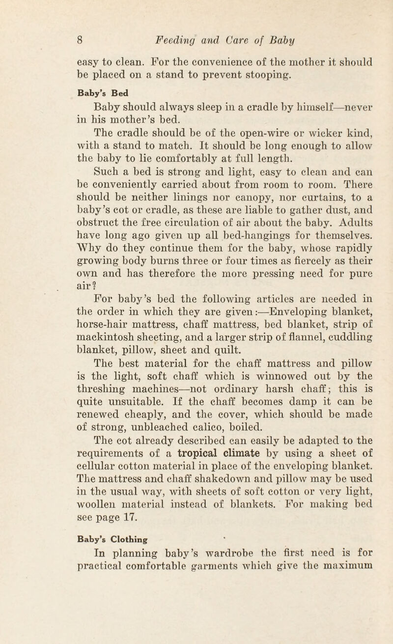 easy to clean. For the convenience of the mother it should be placed on a stand to prevent stooping. Baby’s Bed Baby should always sleep in a cradle by himself—never in his mother’s bed. The cradle should be of the open-wire or wicker kind, with a stand to match. It should be long enough to allow the baby to lie comfortably at full length. Such a bed is strong and light, easy to clean and can be conveniently carried about from room to room. There should be neither linings nor canopy, nor curtains, to a baby’s cot or cradle, as these are liable to gather dust, and obstruct the free circulation of air about the baby. Adults have long ago given up all bed-hangings for themselves. Why do they continue them for the baby, whose rapidly growing body burns three or four times as fiercely as their own and has therefore the more pressing need for pure air? For baby’s bed the following articles are needed in the order in which they are given:—Enveloping blanket, horse-hair mattress, chaff mattress, bed blanket, strip of mackintosh sheeting, and a larger strip of flannel, cuddling blanket, pillow, sheet and quilt. The best material for the chaff mattress and pillow is the light, soft chaff which is winnowed out by the threshing maehines—not ordinary harsh chaff; this is quite unsuitable. If the chaff becomes damp it can be renewed cheaply, and the cover, which should be made of strong, unbleached calico, boiled. The cot already described ean easily be adapted to the requirements of a tropical climate by using a sheet of cellular cotton material in place of the enveloping blanket. The mattress and chaff shakedown and pillow may be used in the usual way, with sheets of soft cotton or very light, woollen material instead of blankets. For making bed see page 17. Baby’s Clothing In planning baby’s wardrobe the first need is for practical comfortable garments which give the maximum