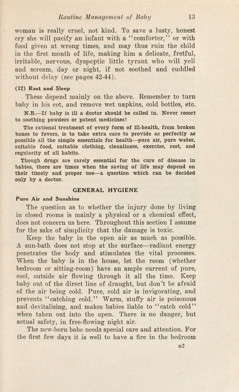 woman is really cruel, not kind. To save a lusty, honest cry she will pacify an infant with a “comforter,” or with food given at wrong times, and may thus ruin the child in the first month of life, making him a delicate, fretful, irritable, nervous, dyspeptic little tyrant who will yell and scream, day or night, if not soothed and cuddled without delay (see pages 42-44). (12) Rest and Sleep These depend mainly on the above. Remember to turn baby in his cot, and remove wet napkins, cold bottles, etc. N.B.—If baby is ill a doctor should be called in. Never resort to soothing powders or patent medicines! The rational treatment of every form of ill-health, from broken bones to fevers, is to take extra care to provide as perfectly as possible all the simple essentials for health—-pure air, pure water, suitable food, suitable clothing, cleanliness, exercise, rest, and regularity of all habits. Though drugs are rarely essential for the cure of disease in babies, there are times when the saving of life may depend on their timely and proper use—a ciuestion which can be decided only by a doctor. GENERAL HYGIENE Pure Air and Sunshine The question as to whether the injury done by living in closed rooms is mainly a physical or a chemical effect, does not concern us here. Throughout this section I assume for the sake of simplicity that the damage is toxic. Keep the baby in the open air as much as possible. A sun-bath does not stop at the surface—radiant energy penetrates the body and stimulates the vital processes. When the baby is in the house, let the room (whether bedroom or sitting-room) have an ample current of pure, cool, outside air flowing through it all the time. Keep baby out of the direct line of draught, but don’t be afraid of the air being cold. Pure, cold air is invigorating, and prevents “catching cold.” Warm, stuffy air is poisonous and devitalising, and makes babies liable to “catch cold” when taken out into the open. There is no danger, but actual safety, in free-flowing night air. The new-born babe needs special care and attention. For the first few days it is well to have a fire in the bedroom b2
