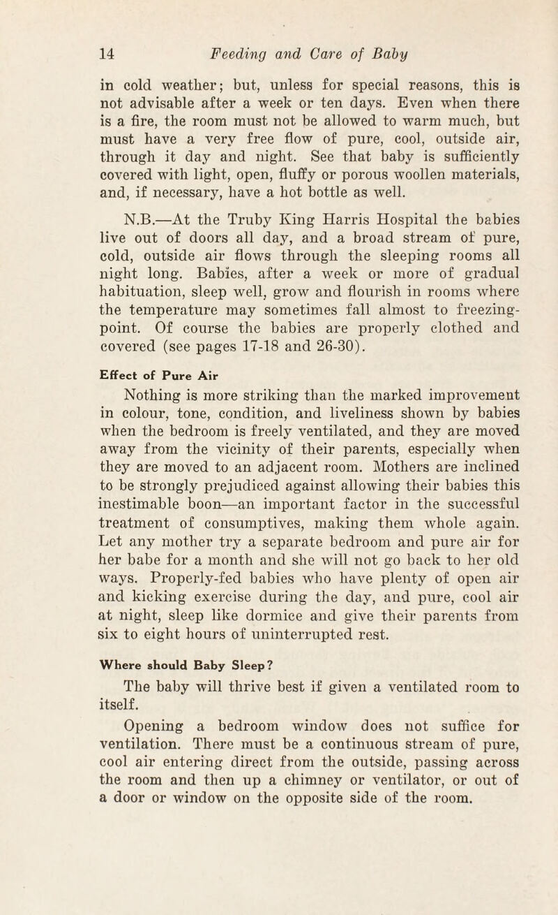 in cold weather; but, unless for special reasons, this is not advisable after a week or ten days. Even when there is a fire, the room must not be allowed to warm much, but must have a very free flow of pure, cool, outside air, through it day and night. See that baby is sufficiently covered with light, open, fluffy or porous woollen materials, and, if necessary, have a hot bottle as well. N.B.—At the Truby King Harris Hospital the babies live out of doors all day, and a broad stream of pure, cold, outside air flows through the sleeping rooms all night long. Babies, after a week or more of gradual habituation, sleep well, grow and flourish in rooms where the temperature may sometimes fall almost to freezing- point. Of course the babies are properly clothed and covered (see pages 17-18 and 26-30). Effect of Pure Air Nothing is more striking than the marked improvement in colour, tone, condition, and liveliness shown by babies when the bedroom is freely ventilated, and they are moved away from the vicinity of their parents, especially when they are moved to an adjacent room. Mothers are inclined to be strongly prejudiced against allowing their babies this inestimable boon—an important factor in the successful treatment of consumptives, making them whole again. Let any mother try a separate bedroom and pure air for her babe for a month and she will not go hack to her old ways. Properly-fed babies who have plenty of open air and kicking exercise during the day, and pure, cool air at night, sleep like dormice and give their parents from six to eight hours of uninterrupted rest. Where should Baby Sleep ? The baby will thrive best if given a ventilated room to itself. Opening a bedroom window does not suffice for ventilation. There must be a continuous stream of pure, cool air entering direct from the outside, passing across the room and then up a chimney or ventilator, or out of a door or window on the opposite side of the room.