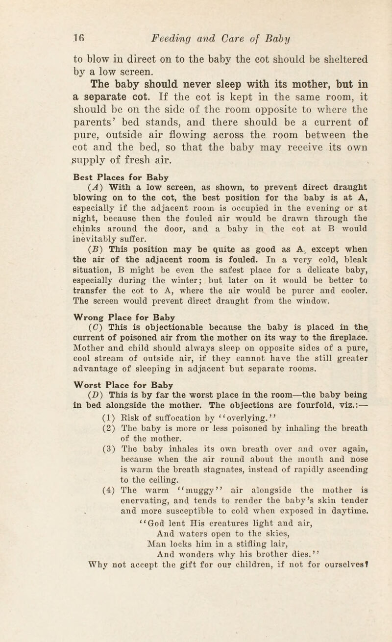 to blow iu direct on to the baby the cot should be sheltered by a low screen. The baby should never sleep with its mother, but in a separate cot. If the cot is kept in the same room, it should be on the side of the room opposite to where the parents’ bed stands, and there should be a current of pure, outside air flowing across the room between the cot and the bed, so that the baby may receive its own supply of fresh air. Best Places for Baby (A) With a low screen, as shown, to prevent direct draught blowing on to the cot, the best position for the baby is at A, especially if the adjacent room is occupied in the evening or at night, because then the fouled air would be drawn through the chinks around the door, and a baby in the cot at B would inevitably suffer. (B) This position may be quite as good as A except when the air of the adjacent room is fouled. In a very cold, bleak situation, B might be even the safest place for a delicate baby, especially during the winter; but later on it would be better to transfer the cot to A, where the air would be purer and cooler. The screen would prevent direct draught from the window. Wrong Place for Baby (C) This is objectionable because the baby is placed in the current of poisoned air from the mother on its way to the fireplace. Mother and child should always sleep on opposite sides of a pure, cool stream of outside air, if they cannot have the still greater advantage of sleeping in adjacent but separate rooms. Worst Place for Baby (D) This is by far the worst place in the room—the baby being in bed alongside the mother. The objections are fourfold, viz.:— (1) Eisk of suffocation by “overlying.” (2) The baby is more or less poisoned by inhaling the breath of the mother. (3) The baby inhales its own breath over and over again, because when tlie air round about the mouth and nose is warm the breath stagnates, instead of rapidly ascending to the ceiling. (4) The warm “muggy” air alongside the mother is enervating, and tends to render the baby’s skin tender and more susceptible to cold when exposed in daytime. “God lent His creatures light and air. And waters open to the skies, Man locks him in a stifling lair. And wonders why his brother dies.” Why not accept the gift for our children, if not for ourselves!