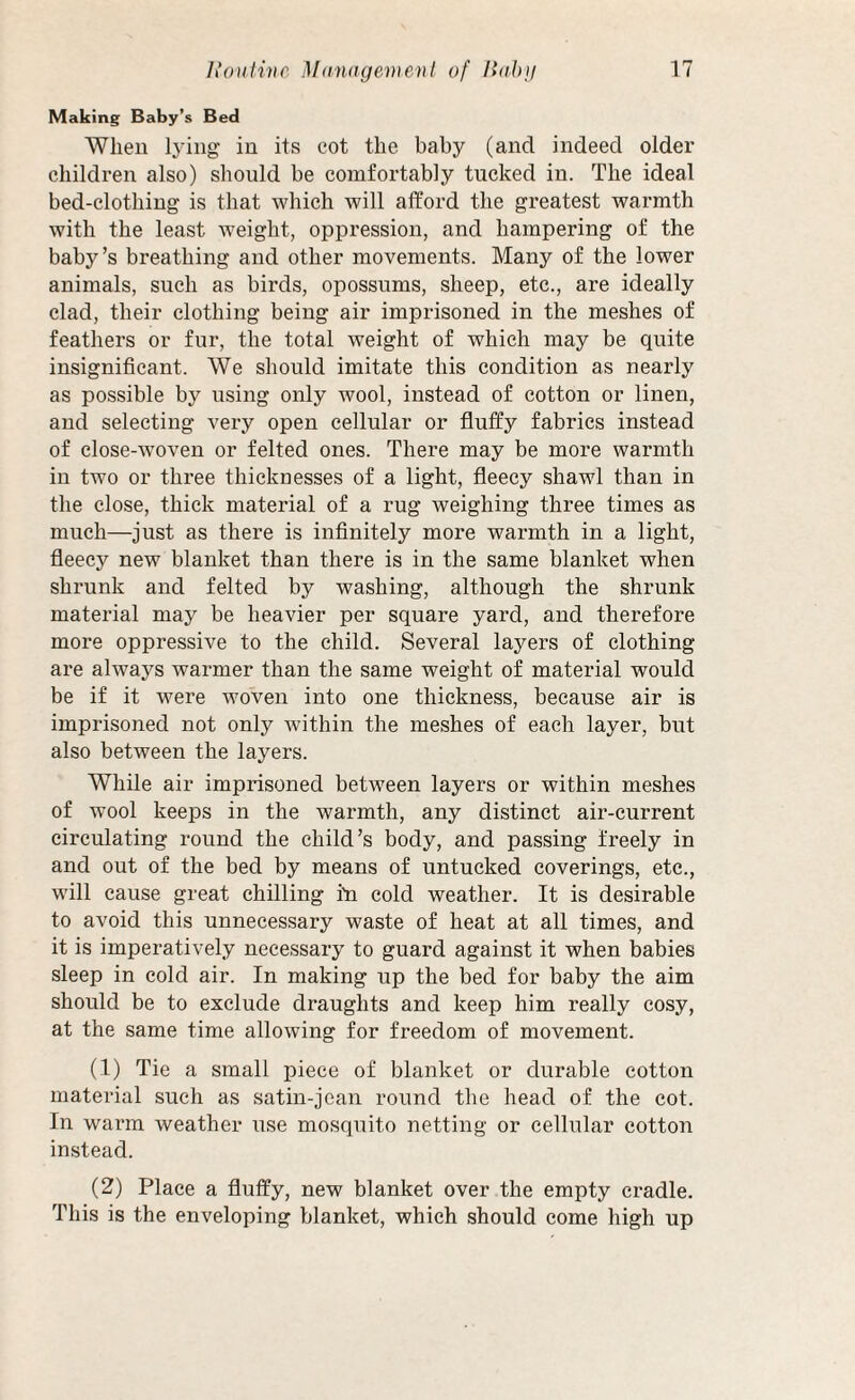 Making Baby’s Bed When lying in its cot the baby (and indeed older children also) should be comfortably tucked in. The ideal bed-clothing is that which will afford the greatest warmth with the least weight, oppression, and hampering of the baby’s breathing and other movements. Many of the lower animals, such as birds, opossums, sheep, etc., are ideally clad, their clothing being air imprisoned in the meshes of feathers or fur, the total weight of which may be quite insignificant. We should imitate this condition as nearly as possible by using only wool, instead of cotton or linen, and selecting very open cellular or fluffy fabrics instead of close-woven or felted ones. There may be more warmth in two or three thicknesses of a light, fleecy shawl than in the close, thick material of a rug weighing three times as much—just as there is infinitely more warmth in a light, fleecy new blanket than there is in the same blanket when shrunk and felted by washing, although the shrunk material may be heavier per square yard, and therefore more oppressive to the child. Several layers of clothing are always warmer than the same weight of material would be if it were woven into one thickness, because air is imprisoned not only within the meshes of each layer, but also between the layers. While air imprisoned between layers or within meshes of wool keeps in the warmth, any distinct air-current circulating round the child’s body, and passing freely in and out of the bed by means of untucked coverings, etc., will cause great chilling rn cold weather. It is desirable to avoid this unnecessary waste of heat at all times, and it is imperatively necessary to guard against it when babies sleep in cold air. In making up the bed for baby the aim should be to exclude draughts and keep him really cosy, at the same time allowing for freedom of movement. (1) Tie a small piece of blanket or durable cotton material such as satin-jean round the head of the cot. In warm weather use mosquito netting or cellular cotton instead. (2) Place a fluffy, new blanket over the empty cradle. This is the enveloping blanket, which should come high up