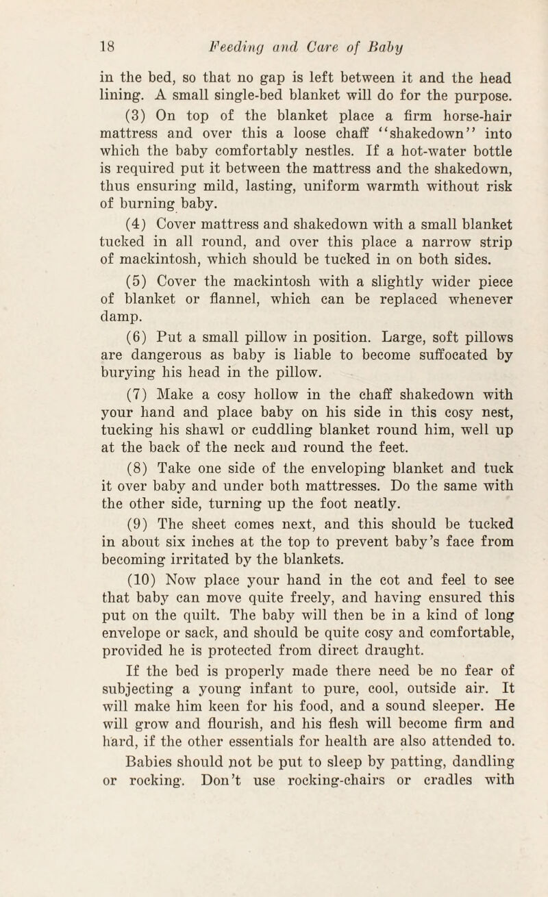 in the bed, so that no gap is left between it and the head lining. A small single-bed blanket will do for the purpose. (3) On top of the blanket place a firm horse-hair mattress and over this a loose chaff “shakedown” into which the baby comfortably nestles. If a hot-water bottle is required put it between the mattress and the shakedown, thus ensuring mild, lasting, uniform warmth without risk of burning baby. (4) Cover mattress and shakedown with a small blanket tucked in all round, and over this place a narrow strip of mackintosh, which should be tucked in on both sides. (5) Cover the mackintosh with a slightly wider piece of blanket or flannel, which can be replaced whenever damp. (6) Put a small pillow in position. Large, soft pillows are dangerous as baby is liable to become suffocated by burying his head in the pillow. (7) Make a cosy hollow in the chaff shakedown with your hand and place baby on his side in this cosy nest, tucking his shawl or cuddling blanket round him, well up at the back of the neck and round the feet. (8) Take one side of the enveloping blanket and tuck it over baby and under both mattresses. Do the same with the other side, turning up the foot neatly. (9) The sheet comes next, and this should be tucked in about six inches at the top to prevent baby’s face from becoming irritated by the blankets. (10) Now place your hand in the cot and feel to see that baby can move quite freely, and having ensured this put on the quilt. The baby will then be in a kind of long envelope or sack, and should be quite cosy and comfortable, provided he is protected from direct draught. If the bed is properly made there need be no fear of subjecting a young infant to pure, cool, outside air. It will make him keen for his food, and a sound sleeper. He will grow and flourish, and his flesh will become firm and hard, if the other essentials for health are also attended to. Babies should not be put to sleep by patting, dandling or rocking. Don’t use rocking-chairs or cradles with