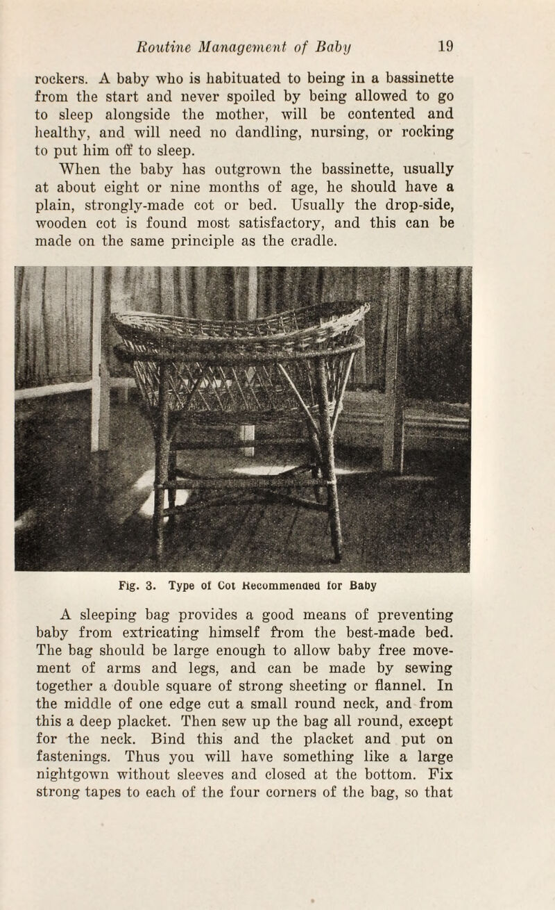 rockers. A baby who is habituated to being in a bassinette from the start and never spoiled by being allowed to go to sleep alongside the mother, will be contented and healthy, and will need no dandling, nursing, or rocking to put him off to sleep. When the baby has outgrown the bassinette, usually at about eight or nine months of age, he should have a plain, strongly-made cot or bed. Usually the drop-side, wooden cot is found most satisfactory, and this can be made on the same principle as the cradle. A sleeping bag provides a good means of preventing baby from extricating himself from the best-made bed. The bag should be large enough to allow baby free move¬ ment of arms and legs, and can be made by sewing together a double square of strong sheeting or flannel. In the middle of one edge cut a small round neck, and from this a deep placket. Then sew up the bag all round, except for the neck. Bind this and the placket and put on fastenings. Thus you will have something like a large nightgown without sleeves and closed at the bottom. Fix strong tapes to each of the four corners of the bag, so that