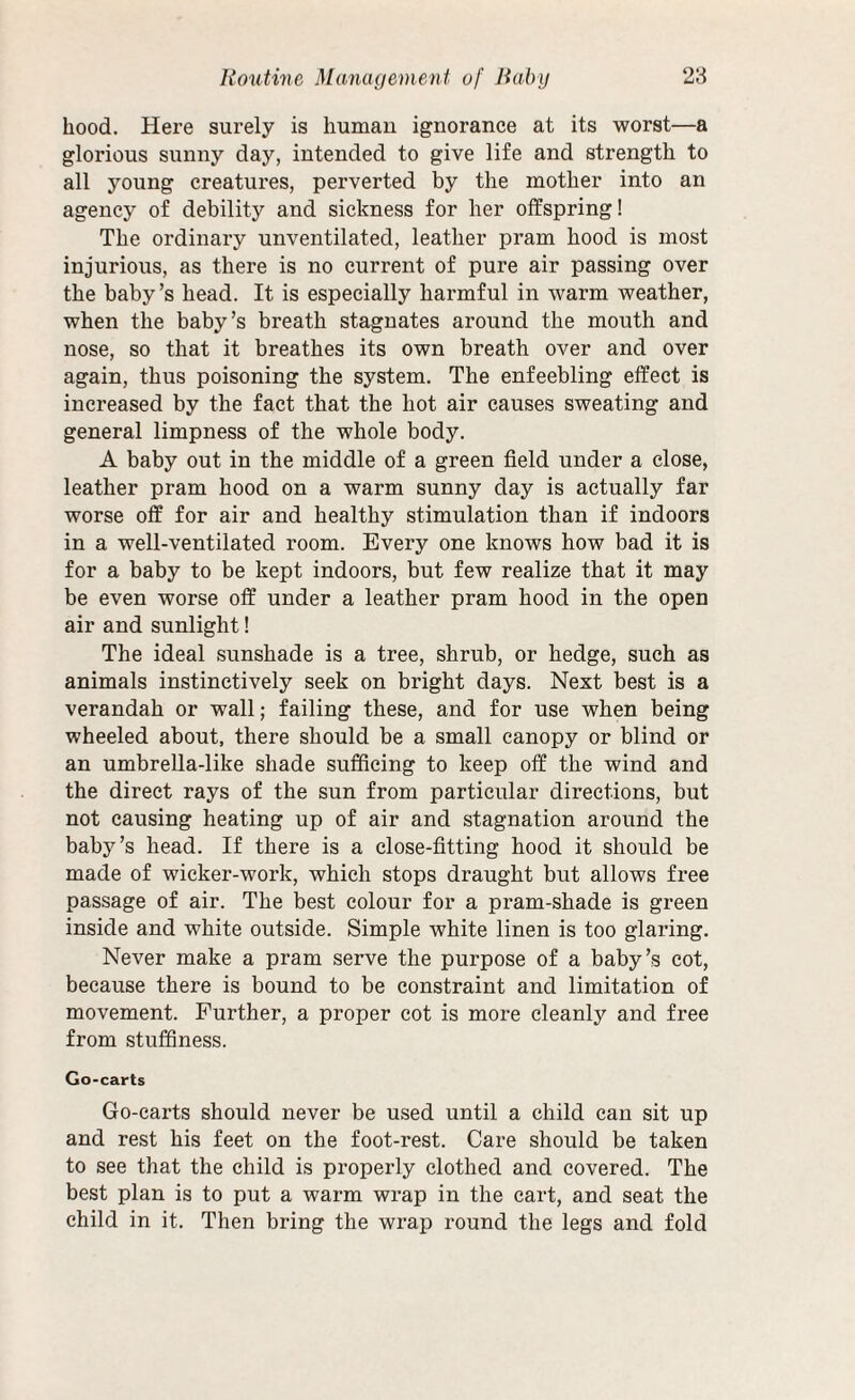 hood. Here surely is human ignorance at its worst—a glorious sunny day, intended to give life and strength to all young creatures, perverted by the mother into an agency of debility and sickness for her offspring! The ordinary unventilated, leather pram hood is most injurious, as there is no current of pure air passing over the baby’s head. It is especially harmful in warm weather, when the baby’s breath stagnates around the mouth and nose, so that it breathes its own breath over and over again, thus poisoning the system. The enfeebling effect is increased by the fact that the hot air causes sweating and general limpness of the whole body. A baby out in the middle of a green field under a close, leather pram hood on a warm sunny day is actually far worse off for air and healthy stimulation than if indoors in a well-ventilated room. Every one knows how bad it is for a baby to be kept indoors, but few realize that it may be even worse off under a leather pram hood in the open air and sunlight! The ideal sunshade is a tree, shrub, or hedge, such as animals instinctively seek on bright days. Next best is a verandah or wall; failing these, and for use when being wheeled about, there should be a small canopy or blind or an umbrella-like shade sufficing to keep off the wind and the direct rays of the sun from particular directions, but not causing heating up of air and stagnation around the baby’s head. If there is a close-fitting hood it should be made of wicker-work, which stops draught but allows free passage of air. The best colour for a pram-shade is green inside and white outside. Simple white linen is too glaring. Never make a pram serve the purpose of a baby’s cot, because there is bound to be constraint and limitation of movement. Further, a proper cot is more cleanly and free from stuffiness. Go-carts Go-carts should never be used until a child can sit up and rest his feet on the foot-rest. Care should be taken to see that the child is properly clothed and covered. The best plan is to put a warm wrap in the cart, and seat the child in it. Then bring the wrap round the legs and fold