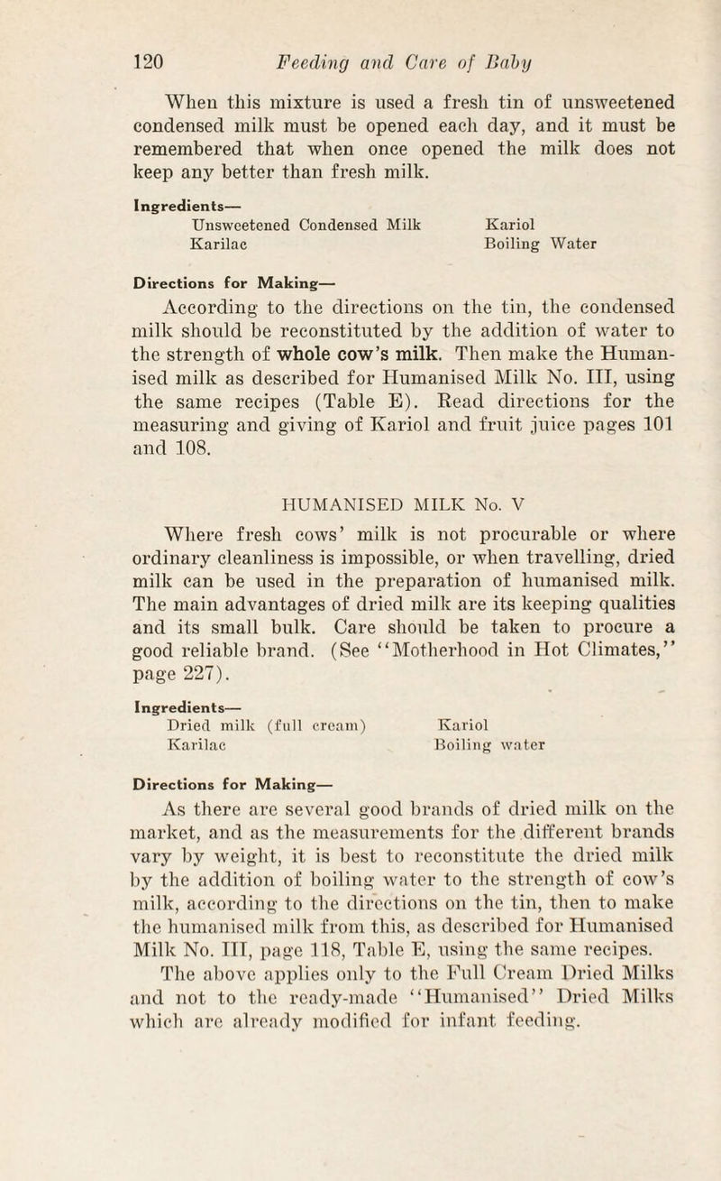 Wheu this mixture is used a fresh tin of unsweetened condensed milk must be opened each day, and it must be remembered that when once opened the milk does not keep any better than fresh milk. Ingredients— Unsweetened Condensed Milk Kariol Karilae Boiling Water Directions for Making— According to the directions on the tin, the condensed milk should be reconstituted by the addition of water to the strength of whole cow’s milk. Then make the Human¬ ised milk as described for Humanised Milk No. HI, using the same recipes (Table E). Read directions for the measuring and giving of Kariol and fruit juice pages 101 and 108. HUMANISED MILK No. V Where fresh cows’ milk is not procurable or where ordinary cleanliness is impossible, or when travelling, dried milk can be used in the preparation of humanised milk. The main advantages of dried milk are its keeping qualities and its small bulk. Care should be taken to procure a good reliable brand. (See “Motherhood in Hot Climates,” page 227). I ngredients— Dried milk (full cream) Kariol Karilae Boiling water Directions for Making— As there are several good brands of dried milk on the market, and as the measurements for the different brands vary by weight, it is best to reconstitute the dried milk by the addition of boiling water to the strength of cow’s milk, according to the directions on the tin, then to make the humanised milk from this, as described for Humanised Milk No. IH, page 118, Table E, using the same recipes. The above applies only to the Full Cream Dried Milks and not to the ready-made “Humanised” Dried Milks which are already modified for infant feeding.