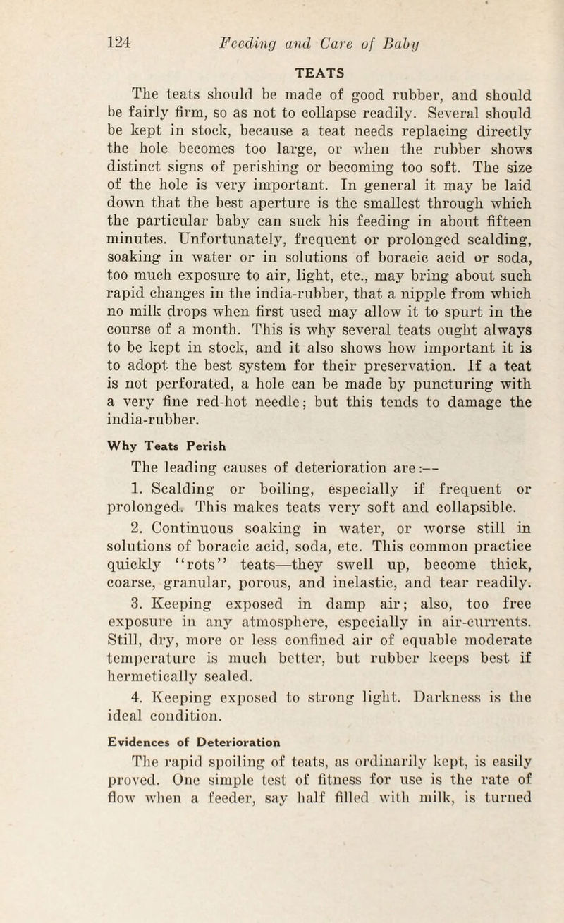 TEATS The teats should be made of good rubber, and should be fairly firm, so as not to collapse readily. Several should be kept in stock, because a teat needs replacing directly the hole becomes too large, or when the rubber shows distinct signs of perishing or becoming too soft. The size of the hole is very important. In general it may be laid down that the best aperture is the smallest through which the particular baby can suck his feeding in about fifteen minutes. Unfortunately, frequent or prolonged scalding, soaking in water or in solutions of boracic acid or soda, too much exposure to air, light, etc., may bring about such rapid changes in the india-rubber, that a nipple from which no milk drops when first used may allow it to spurt in the course of a month. This is why several teats ought always to be kept in stock, and it also shows how important it is to adopt the best system for their preservation. If a teat is not perforated, a hole can be made by puncturing with a very fine red-hot needle; but this tends to damage the india-rubber. Why Teats Perish The leading causes of deterioration are:— 1. Scalding or boiling, especially if frequent or prolonged. This makes teats very soft and collapsible. 2. Continuous soaking in water, or worse still in solutions of boracic acid, soda, etc. This common practice quickly “rots” teats—they swell up, become thick, coarse, granular, porous, and inelastic, and tear readily. 3. Keeping exposed in damp air; also, too free exposure in aiiy atmosphere, especially in air-currents. Still, dry, more or less confined air of equable moderate temperature is much better, but rubber keeps best if hermetically sealed. 4. Keeping exposed to strong light. Darkness is the ideal condition. Evidences of Deterioration The )-apid spoiling of teats, as ordinarily kept, is easily proved. One simple test of fitness for use is the rate of flow when a feeder, say half filled with milk, is turned