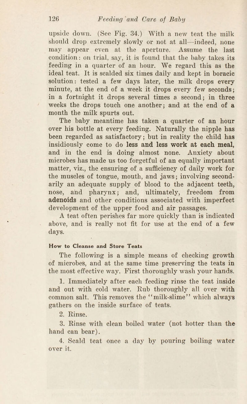 ui)side down. (See Fig'. 34.) With a new teat the milk shonld drop extremely slowly or not at all—indeed, none may appear even at the aperture. Assume the last eonditio7i: on trial, say, it is tonnd that the haby takes its feeding in a quarter of an hour. We regard this as the ideal teat. It is scalded six times daily and kept in boracic solution: tested a few days later, the milk drops every minute, at the end of a week it drops every few seconds; in a fortnight it drops several times a second; in three weeks the drops touch one another; and at the end of a month the milk spurts out. The baby meantime has taken a quarter of an hour over his bottle at every feeding. Naturally the nipple has been regarded as satisfactory; but in reality the child has insidiously come to do less and less work at each meal, and in the end is doing almost none. Anxiety about microbes has made us too forgetful of an equally important matter, viz., the ensuring of a sufficiency of daily work for the muscles of tongue, mouth, and jaws; involving second¬ arily an adequate supply of blood to the adjacent teeth, nose, and pharynx; and, ultimately, freedom from adenoids and other conditions associated with imperfect development of the upper food and air passages. A teat often perishes far more quickly than is indicated above, and is really not fit for use at the end of a few days. How to Cleanse and Store Teats The following is a simple means of checking growth of microbes, and at the same time preserving the teats in the most effective way. First thoroughly wash your hands. 1. Immediately after each feeding rinse the teat inside and out with cold water. Rub thoroughly all over with common salt. This removes the “milk-slime” which always gathers on the inside surface of teats. 2. Rinse. 3. Rinse with clean boiled water (not hotter than the hand can bear). 4. Scald teat once a day by pouring boiling water over it.