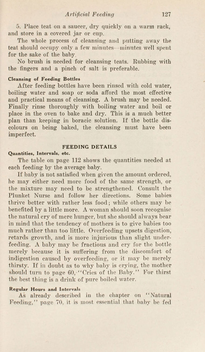 5. Place teat on a saucer, dry quickly on a warm rack, and store in a covered jar or cup. The whole process of cleansing' and putting away the teat should occupy only a few minutes—minutes well spent for the sake of the baby. No brush is needed for cleansing teats. Rubbing with the fingers and a pinch of salt is preferable. Cleansing of Feeding Bottles After feeding bottles have been rinsed with cold water, boiling water and soap or soda afford the most effective and practical means of cleansing. A brush maj'^ be needed. Finally rinse thoroughly with boiling water and boil or place in the oven to bake and dry. This is a much better plan than keeping in boracic solution. If the bottle dis¬ colours on being baked, the cleansing must have been imperfect. FEEDING DETAILS Quantities, Intervals, etc. The table on page 112 shows the quantities needed at each feeding by the average baby. If baby is not satisfied when given the amount ordered, he may either need more food of the same strength, or the mixture may need to be strengthened. Consult the Plunket Nurse and follow her directions. Some babies thrive better with rather less food; while others may be benefited by a little more. A woman should soon recognise the natural cry of mere hunger, but she should always bear in mind that the tendency of mothers is to give babies too much rather than too little. Overfeeding upsets digestion, retards growth, and is more injurious than slight under¬ feeding. A baby may be fractious and cry for the bottle merely because it is suffering from the discomfort of indigestion caused by overfeeding, or it may be merely thirsty. If in doubt as to why baby is crying, the mother should turn to page 60, “Cries of the Baby.” For thirst the best thing is a drink of pure boiled water. Regular Hours and Intervals As already descril)ed in the chapter on “Natural Feeding,” page 70, it is most essential that bal)y be fed