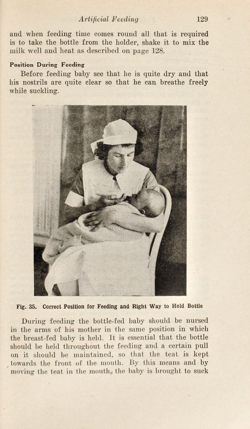 and when feeding time comes round all that is required is to take the bottle from the holder, shake it to mix the milk well and heat as described on page 128. Position During Feeding Before feeding baby see that he is quite dry and that his nostrils are quite clear so that he can breathe freely while suckling. Fig. 35. Correct Position for Feeding and Right Way to Hold Bottle During feeding the bottle-fed baby should be nursed in the arms of his mother in the same position in which the breast-fed baby is held. It is essential that the bottle should be held throughout the feeding and a certain pull on it should be maintained, so that the teat is kept ^towards the front of the mouth. By this means and by moving the teat in llic )Tiontli, the baby is brought to suck