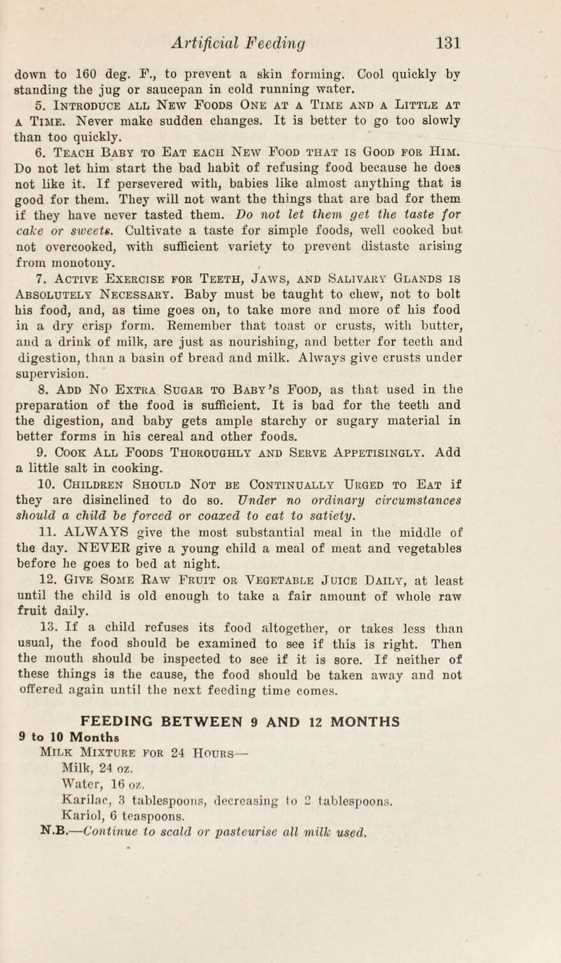 down to 160 deg. F., to prevent a skin forming. Cool quickly by standing the jug or saucepan in cold running water, 5. Introduce all New Foods One at a Time and a Little at A Time. Never make sudden changes. It is better to go too slowly than too quickly. 6. Teach Baby to Eat each New Food that is Good for Him. Do not let him start the bad habit of refusing food because he does not like it. If persevered with, babies like almost anything that is good for them. They will not want the things that are bad for them if they have never tasted them. Do not let them get the taste for cake or sweets. Cultivate a taste for simple foods, well cooked but, not overcooked, with sufiScient variety to prevent distaste arising from monotony. 7. Active Exercise for Teeth, Jaws, and Salivary Glands is Absolutely Necessary. Baby must be taught to chew, not to bolt his food, and, as time goes on, to take more and more of his food in a dry crisp form. Eemember that toast or crusts, with butter, and a drink of milk, are just as nourishing, and better for teeth and digestion, than a basin of bread and milk. Always give crusts under supervision. 8. Add No Extra Sugar to Baby’s Food, as that used in the preparation of the food is sufficient. It is bad for the teeth and the digestion, and baby gets ample starchy or sugary material in better forms in his cereal and other foods. 9. Cook All Foods Thoroughly and Serve Appetisingly. Add a little salt in cooking. 10. Children Should Not be Continually Urged to Eat if they are disinclined to do so. Under no ordinary circumstances should a child he forced or coaxed to eat to satiety. 11. ALWAYS give the most substantial meal in the middle of the day. NEVER give a young child a meal of meat and vegetables before he goes to bed at night. 12. Give Some Raw Fruit or Vegetable Juice Daily, at least until the child is old enough to take a fair amount of whole raw fruit daily. 13. If a child refuses its food altogether, or takes less than usual, the food should be examined to see if this is right. Then the mouth should be inspected to see if it is sore. If neither of these things is the cause, the food should be taken away and not offered again until the next feeding time comes. FEEDING BETWEEN 9 AND 12 MONTHS 9 to 10 Months Milk Mixture for 24 Hours— Milk, 24 oz. Water, 16 oz. Karilac, 3 tablespoons, decreasing lo 2 tablespoons. Kariol, 6 teaspoons. N.B.—Continue to scald or pasteurise all milk used.
