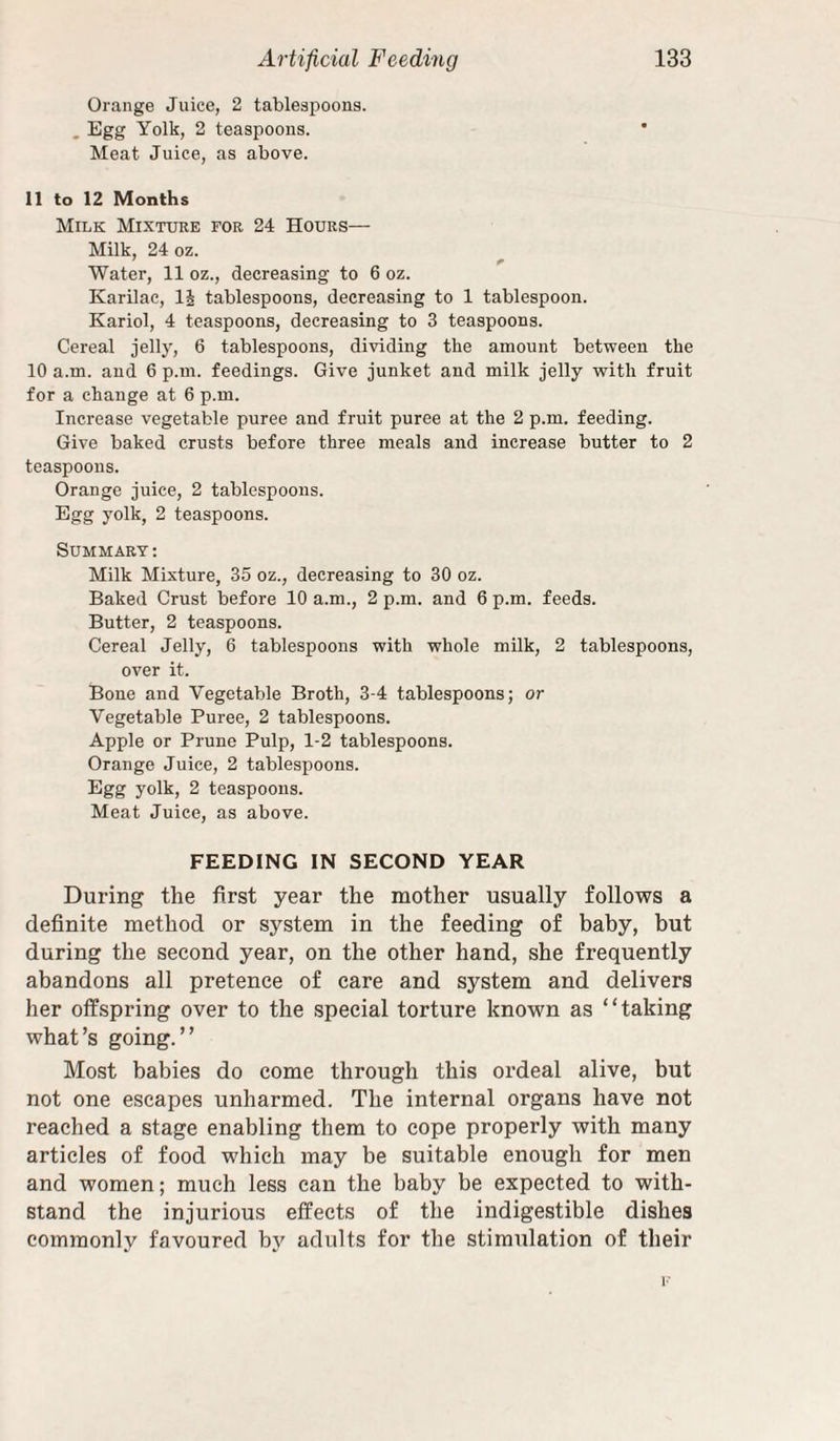 Orange Juice, 2 tablespoons. . Egg Yolk, 2 teaspoons. Meat Juice, as above. 11 to 12 Months Milk Mixture for 24 Hours— Milk, 24 oz. ’ ^ Water, 11 oz., decreasing to 6 oz. Karilac, li tablespoons, decreasing to 1 tablespoon. Kariol, 4 teaspoons, decreasing to 3 teaspoons. Cereal jelly, 6 tablespoons, dividing the amount between the 10 a.m. and 6 p.m. feedings. Give junket and milk jelly with frnit for a change at 6 p.m. Increase vegetable puree and fruit puree at the 2 p.m. feeding. Give baked crusts before three meals and increase butter to 2 teaspoons. Orange juice, 2 tablespoons. Egg yolk, 2 teaspoons. Summary : Milk Mixture, 35 oz., decreasing to 30 oz. Baked Crust before 10 a.m., 2 p.m. and 6 p.m. feeds. Butter, 2 teaspoons. Cereal Jelly, 6 tablespoons with whole milk, 2 tablespoons, over it. Bone and Vegetable Broth, 3-4 tablespoons; or Vegetable Puree, 2 tablespoons. Apple or Prune Pulp, 1-2 tablespoons. Orange Juice, 2 tablespoons. Egg yolk, 2 teaspoons. Meat Juice, as above. FEEDING IN SECOND YEAR During the first year the mother usually follows a definite method or system in the feeding of baby, but during the second year, on the other hand, she frequently abandons all pretence of care and system and delivers her olfspring over to the special torture known as “taking what’s going.” Most babies do come through this ordeal alive, but not one escapes unharmed. The internal organs have not reached a stage enabling them to cope properly with many articles of food which may be suitable enough for men and women; much less can the baby be expected to with¬ stand the injurious effects of the indigestible dishes commonly favoured by adults for the stimulation of their