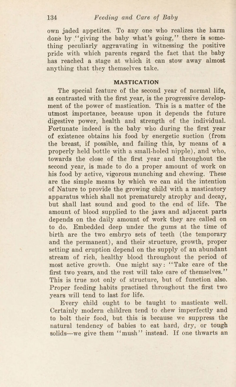 own jaded appetites. To any one who realizes the harm done by.“giving the baby what’s going,” there is some¬ thing peculiarly aggravating in witnessing the positive pride with which parents regard the fact that the baby has reached a stage at which it can stow away almost anything that they themselves take. MASTICATION The special feature of the second year of normal life, as contrasted with the first year, is the progressive develop¬ ment of the power of mastication. This is a matter of the utmost importance, because upon it depends the future digestive power, health and strength of the individual. Fortunate indeed is the baby who during the first year of existence obtains his food by energetic suction (from the breast, if possible, and failing this, by means of a properly held bottle with a small-holed nipple), and Avho, towards the close of the first year and throughout the second year, is made to do a proper amount of work on his food by active, vigorous munching and chewing. These are the simple means by which we can aid the intention of Nature to provide the growing child with a masticatory apparatus which shall not prematurely atrophy and decay, but shall last sound and good to the end of life. The amount of blood supplied to the jaws and adjacent parts depends on the daily amount of work they are called on to do. Embedded deep under the gums at the time of birth are the two embryo sets of teeth (the temporary and the permanent), and their structure, growth, proper setting and eruption depend on the supply of an abundant stream of rich, healthy blood throughout the period of most active growth. One might say: “Take care of the first two years, and the rest will take care of themselves.” This is true not only of structure, but of function also. Proper feeding habits practised throughout the first two years will tend to last for life. Every child ought to be taught to masticate well. Certainly modern children tend to chew imperfectly and to bolt their food, but this is because we suppress the natural tendency of babies to eat hard, dry, or tough solids—we give them “mush” instead. If one thwarts an