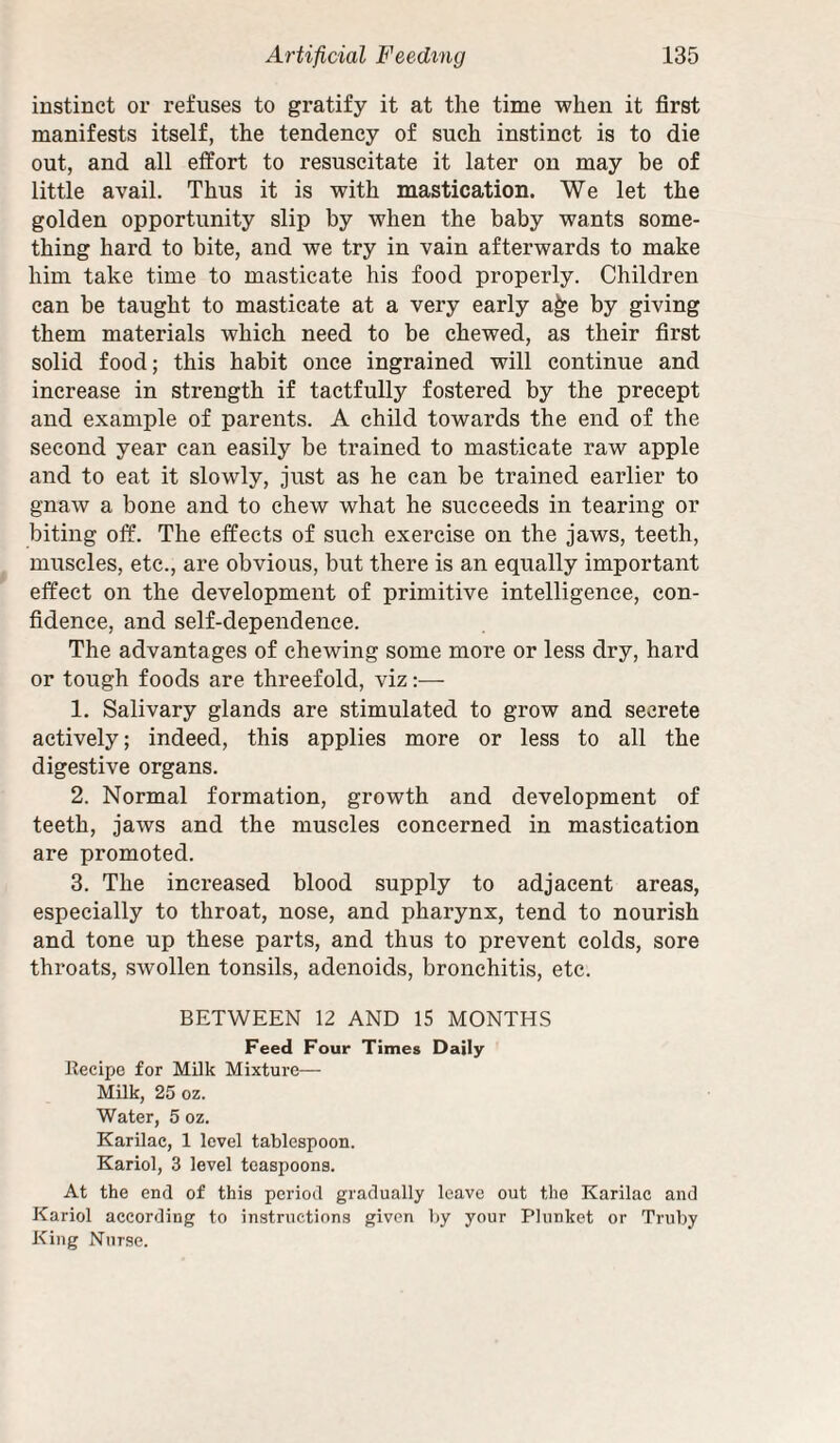 instinct or refuses to gratify it at the time when it first manifests itself, the tendency of such instinct is to die out, and all effort to resuscitate it later on may be of little avail. Thus it is with mastication. We let the golden opportunity slip by when the baby wants some¬ thing hard to bite, and we try in vain afterwards to make him take time to masticate his food properly. Children can be taught to masticate at a very early a^e by giving them materials which need to be chewed, as their first solid food; this habit once ingrained will continue and increase in strength if tactfully fostered by the precept and example of parents. A child towards the end of the second year can easily be trained to masticate raw apple and to eat it slowly, just as he can be trained earlier to gnaw a bone and to chew what he succeeds in tearing or biting off. The effects of such exercise on the jaws, teeth, muscles, etc., are obvious, but there is an equally important effect on the development of primitive intelligence, con¬ fidence, and self-dependence. The advantages of chewing some more or less dry, hard or tough foods are threefold, viz:— 1. Salivary glands are stimulated to grow and secrete actively; indeed, this applies more or less to all the digestive organs. 2. Normal formation, growth and development of teeth, jaws and the muscles concerned in mastication are promoted. 3. The increased blood supply to adjacent areas, especially to throat, nose, and pharynx, tend to nourish and tone up these parts, and thus to prevent colds, sore throats, swollen tonsils, adenoids, bronchitis, etc. BETWEEN 12 AND 15 MONTHS Feed Four Times Daily llecipo for Milk Mixture— Milk, 25 oz. Water, 5 oz. Karilac, 1 level tablespoon. Kariol, 3 level teaspoons. At the end of this period gradually leave out the Karilac and Kariol according to instructions given by your Plunket or Truby King Nurse.