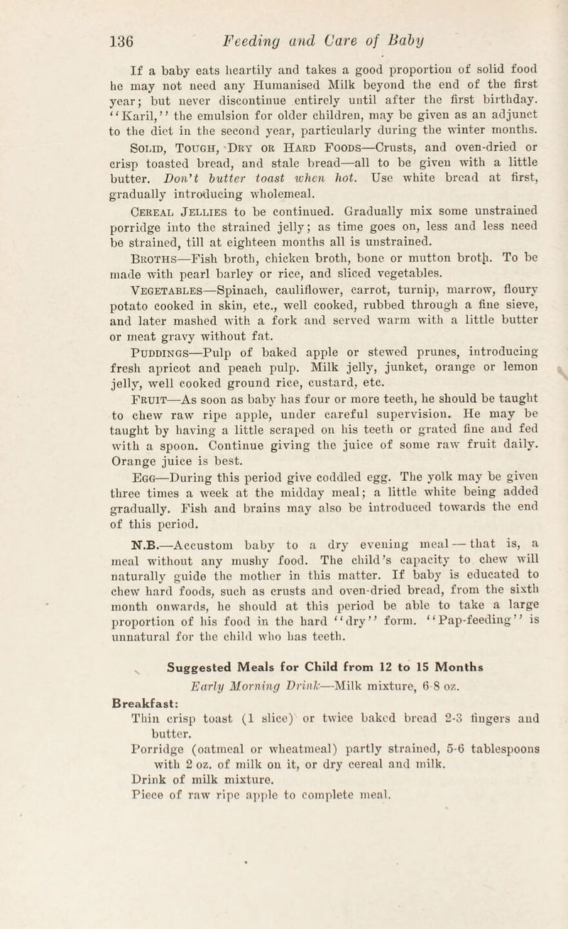 If a baby eats lieartily and takes a good proportion of solid food he may not need any Humanised Milk beyond the end of the first year; but never discontinue entirely until after the first birthday. “Karil, ” the emulsion for older children, may be given as an adjunct to the diet iii the second year, particularly during the winter months. Solid, Tough, Dry or Hard Foods—Crusts, and oven-dried or crisp toasted bread, and stale bread—all to be given with a little butter. Don’t butter toast when hot. Use white bread at first, gradually introducing wholemeal. Cereal Jellies to be continued. Gradually mix some unstrained porridge into the strained jelly; as time goes on, less and less need be strained, till at eighteen months all is unstrained. Broths—Fish broth, chicken broth, bone or mutton broth. To be made with pearl barley or rice, and sliced vegetables. Vegetables—Spinach, cauliflower, carrot, turnip, marrow, floury potato cooked in skin, etc., well cooked, rubbed through a fine sieve, and later mashed with a fork and served warm with a little butter or meat gravy without fat. Puddings—Pulp of baked apple or stewed prunes, introducing fresh apricot and peach pulp. Milk jelly, junket, orange or lemon jelly, well cooked ground rice, custard, etc. Fruit—As soon as baby has four or more teeth, he should be taught to chew raw ripe apple, under careful supervision. He may be taught by having a little scraped on his teeth or grated fine aud fed with a spoon. Continue giving the juice of some raw fruit daily. Orange juice is best. Egg—During this period give coddled egg. The yolk may be given three times a week at the midday meal; a little white being added gradually. Fish and brains may also be introduced towards the end of this period. N.B.—Accustom baby to a dry evening meal — that is, a meal wdthout any mushy food. The child’s capacity to chew will naturally guide the mother in this matter. If baby is educated to chew hard foods, such as crusts and oven-dried bread, from the sixth month onwards, he should at this period be able to take a large proportion of his food in the hard “dry” form. “Pap-feeding” is unnatural for the child who has teeth. Suggested Meals for Child from 12 to 15 Months Early Morning Drinl-—Milk mixture, 6 8 oz. Breakfast: Thin crisp toast (1 slice) or twice baked bread 2-3 liugers aud butter. Porridge (oatmeal or wheatmeal) partly strained, 5-6 tablespoons with 2 oz. of milk on it, or dry cereal and milk. Drink of milk mixturo.