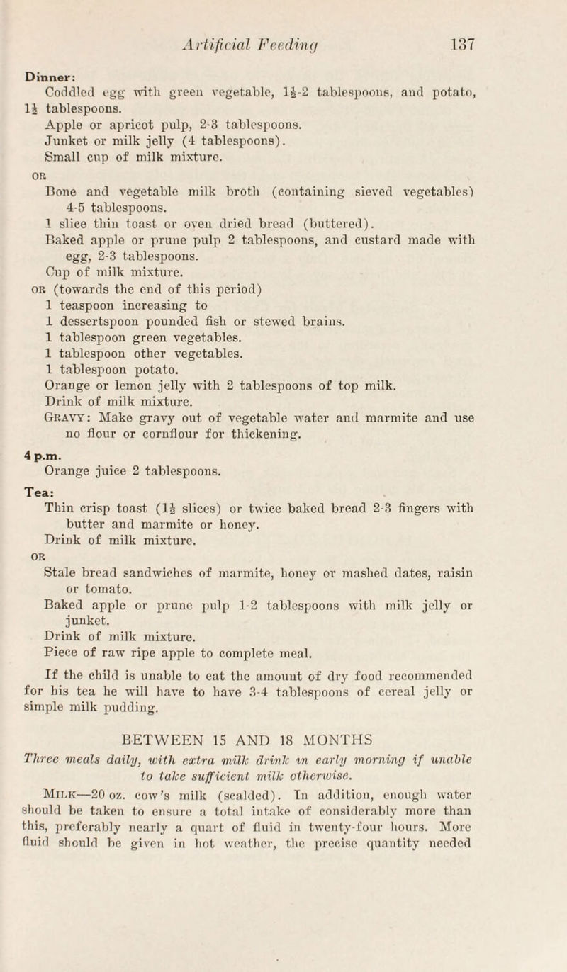 Dinner: Coddled egg with gveeii vegetable, 1^-2 tables])ooiis, and potato, li tablespoons. Apple or apricot pulp, 2-3 tablespoons. Junket or milk jelly (4 tablespoons). Small cup of milk mixture. OR Bone and vegetable milk broth (containing sieved vegetables) 4-5 tablespoons. 1 slice thin toast or oven dried bread (buttered). Baked apple or prune pulp 2 tablespoons, and custard made with egg, 2-3 tablespoons. Cup of milk mixture. OB (towards the end of this period) 1 teaspoon increasing to 1 dessertspoon pounded fish or stewed brains. 1 tablespoon green vegetables. 1 tablespoon other vegetables. 1 tablespoon potato. Orange or lemon jelly with 2 tablespoons of top milk. Drink of milk mixture. Gravy : Make gravy out of vegetable water and marmite and use no flour or cornflour for thickening. 4 p.m. Orange juice 2 tablespoons. Tea: Thin crisp toast (li^ slices) or twice baked bread 2-3 fingers with butter and marmite or honey. Drink of milk mixture. OR Stale bread sandwiches of marmite, honey or mashed dates, raisin or tomato. Baked apple or prune pulp 1-2 tablespoons with milk jelly or junket. Drink of milk mixture. Piece of raw ripe apple to complete meal. If the child is unable to cat the amount of dry food recommended for his tea he will have to have 3-4 tablespoons of cereal jelly or simple milk pudding. BETWEEN 15 AND 18 MONTHS Three meals daily, with extra millc drink in early morning if unable to take sufficient milk otherwise. Mir,7C—20 oz. cow’s milk (scalded). In addition, enough water should be taken to ensure a total intake of considerably more than this, i)rcferably nearly a cpiart of fluid in twenty-four hours. More fluid should be given in hot weather, the precise quantity needed