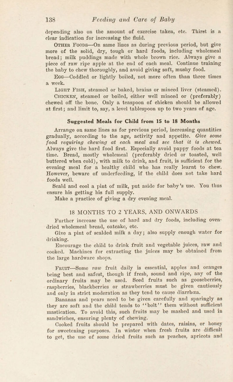 depending also on the amount of exercise taken, etc. Thirst is a clear indication for increasing the fluid. Other Foods—On same lines as during previous period, but give more of the solid, dry, tough or hard foods, including wholemeal bread; milk puddings made with whole brown rice. Always give a piece of raw ripe apple at the end of each meal. Continue training the baby to chew thoroughly, and avoid giving soft, mushy food. Egg—Coddled or lightly boiled, not more often than three times a week. Light Fish, steamed or baked, brains or minced liver (steamed). Chickeh, steamed or boiled, either well minced or (preferably) chewed off the bone. Only a teaspoon of chicken should be allowed at first; and limit to, say, a level tablespoon up to two years of age. Suggested Meals for Child from 15 to 18 Months Arrange on same lines as for previous period, increasing quantities gradually, according to the age, activity and appetite. Give some food requiring chewing at each meal and see that it is chewed. Always give the hard food first. Especially avoid pappy foods at tea tune. Bread, mostly wholemeal (preferably dried or toasted, well buttered when cold), with milk to drink, and fruit, is sufficient for the evening meal for a healthy child who has really learnt to chew. However, beware of underfeeding, if the child does not take hard foods well. Scald and cool a pint of milk, put aside for baby’s use. You thus ensure his getting his full supply. Make a practice of giving a dry evening meal. 18 MONTHS TO 2 YEARS. AND ONWARDS Further increase the use of hard and dry foods, including oven- dried wholemeal bread, oatcake, etc. Give a pint of scalded milk a day; also supply enough water for drinking. Encourage the child to drink fruit and vegetable juices, raw and cooked. Machines for extracting the juices may be obtained from the large hardware shops. Fruit—Some raio fruit daily is essential, apples and oranges being best and safest, though if fresh, sound and ripe, any of the ordinary fruits may be used. Seed fruits such as gooseberries, raspberries, blackberries or strawberries must be given cautiously and only in strict moderation as they tend to cause diarrhoea. Bananas and pears need to be given carefully and sparingly as they are soft and tlio child tends to “bolt” them without sufficient mastication. To avoid this, such fruits may be mashed and used in sandwiches, ensuring plenty of chewing. Cooked fruits should be prepared with dates, raisins, or honey for sweetening purposes. In winter when fresh fruits are difficult to get, the use of some dried fruits such as peaches, apricots and