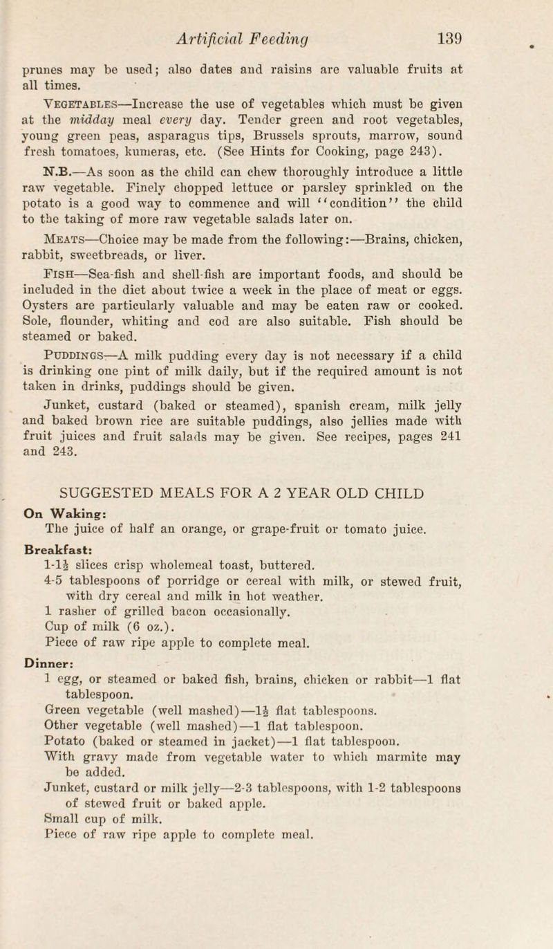 prunes may be used; also dates and raisins are valuable fruits at all times. Vegetables—Increase the use of vegetables which must be given at the midday meal every day. Tender green and root vegetables, young green peas, asparagus tips, Brussels sprouts, marrow, sound fresh tomatoes, kumeras, etc. (See Hints for Cooking, page 243). N.B.—As soon as the child can chew thoroughly introduce a little raw vegetable. Finely chopped lettuce or parsley sprinkled on the potato is a good way to commence and will “condition’' the child to the taking of more raw vegetable salads later on. Meats—Choice may be made from the following:—Brains, chicken, rabbit, sweetbreads, or liver. Fish—Sea-fish and shell-fish are important foods, and should be included in the diet about twice a week in the place of meat or eggs. Oysters are particnlarly valuable and may be eaten raw or cooked. Sole, flounder, whiting and cod are also suitable. Fish should be steamed or baked. Puddings—A milk pudding every day is not necessary if a child is drinking one pint of milk daily, but if the required amount is not taken in drinks, puddings should be given. Junket, custard (baked or steamed), Spanish cream, milk jelly and baked brown rice are suitable puddings, also jellies made with fruit juices and fruit salads may be given. See recipes, pages 241 and 243. SUGGESTED MEALS FOR A 2 YEAR OLD CHILD On Waking: The juice of half an orange, or grape-fruit or tomato juice. Breakfast: 1-1^ slices crisp wholemeal toast, buttered. 4-5 tablespoons of porridge or cereal with milk, or stewed fruit, with dry cereal and milk in hot weather. 1 rasher of grilled bacon occasionally. Cup of milk (6 oz.). Piece of raw ripe apple to complete meal. Dinner: 1 egg, or steamed or baked fish, brains, chicken or rabbit—1 flat tablespoon. Green vegetable (well mashed)—flat tablespoons. Other vegetable (well mashed)—1 flat tablespoon. Potato (baked or steamed in jacket)—1 flat tablespoon. With gravy made from vegetable water to which marmite may bo added. Junket, custard or milk jelly—2-3 tablespoons, with 1-2 tablespoons of stewed fruit or baked apple. Small cup of milk. Piece of raw ripe apple to complete meal.