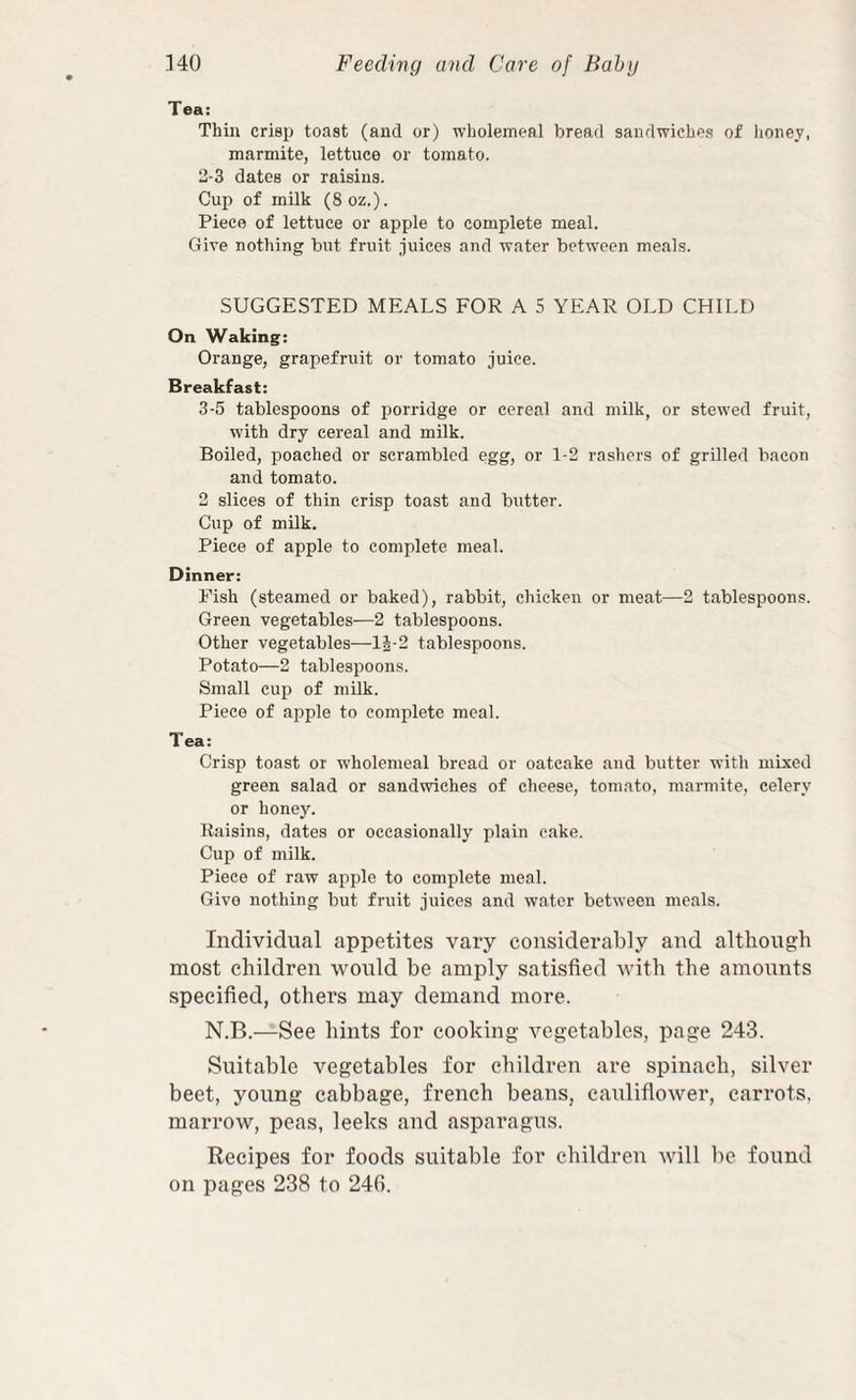 Tea; Thill crisp toast (and or) wholemeal bread sandwiches of lioney, marmite, lettuce or tomato. 2-3 dates or raisins. Cup of milk (8 oz.). Piece of lettuce or apple to complete meal. Give nothing but fruit juices and water between meals. SUGGESTED MEALS FOR A 5 YEAR OLD CHILD On Waking: Orange, grapefruit or tomato juice. Breakfast: 3-5 tablespoons of iiorridge or cereal and milk, or stewed fruit, with dry cereal and milk. Boiled, poached or scrambled egg, or 1-2 rashers of grilled bacon and tomato. 2 slices of thin crisp toast and butter. Cup of milk. Piece of apple to complete meal. Dinner: Fish (steamed or baked), rabbit, chicken or meat—2 tablespoons. Green vegetables—2 tablespoons. Other vegetables—li-2 tablespoons. Potato—2 tablespoons. Small cup of milk. Piece of apple to complete meal. Tea; Crisp toast or w'holemeal bread or oatcake and butter with mixed green salad or sandwiches of cheese, tomato, marmite, celery or honey. Raisins, dates or occasionally plain cake. Cup of milk. Piece of raw apple to complete meal. Give nothing but fruit juices and water between meals. Individual appetites vary considerably and although most children would be amply satisfied with the amounts specified, others may demand more. N.B.—See hints for cooking vegetables, page 243. Suitable vegetables for children are spinach, silver beet, young cabbage, french beans, cauliflower, carrots, marrow, peas, leeks and asparagus. Recipes for foods suitable for children will be found on pages 238 to 24G.