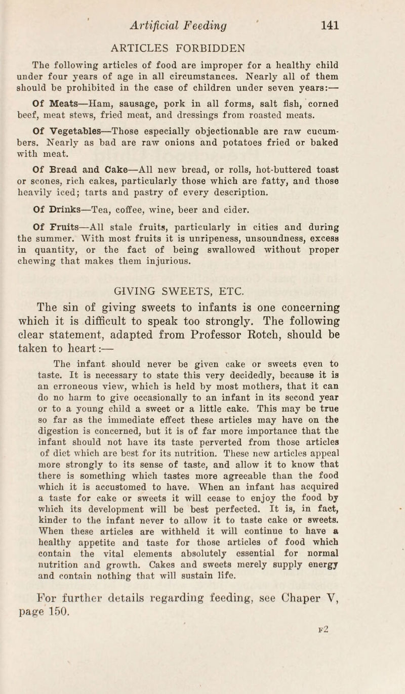 ARTICLES FORBIDDEN The following articles of food are improper for a healthy child under four years of age in all circumstances. Nearly all of them should be prohibited in the case of children under seven years:— Of Meats—Ham, sausage, pork in all forms, salt fish, corned beef, meat stews, fried meat, and dressings from roasted meats. Of Vegetables—Those especially objectionable are raw cucum¬ bers. Nearly as bad are raw onions and potatoes fried or baked with meat. Of Bread and Cake—All new bread, or rolls, hot-buttered toast or scones, rich cakes, particularly those which are fatty, and those heavily iced; tarts and pastry of every description. Of Drinks—Tea, coffee, wine, beer and cider. Of Fruits—All stale fruits, particularly in cities and during the summer. With most fruits it is unripeness, unsoundness, excess in quantity, or the fact of being swallowed without proper chewing that makes them injurious. GIVING SWEETS, ETC. The sin of giving sweets to infants is one concerning which it is difficult to speak too strongly. The following clear statement, adapted from Professor Kotch, should be taken to heart:— The infant should never be given cake or sweets even to taste. It is necessary to state this very decidedly, because it is an erroneous view, which is held by most mothers, that it can do no harm to give occasionally to an infant in its second year or to a young child a sweet or a little cake. This may be true so far as the immediate effect these articles may have on the digestion is concerned, but it is of far more importance that the infant should not have its taste perverted from those articles of diet which are best for its nutrition. These new articles appeal more strongly to its sense of taste, and allow it to know that there is something which tastes more agreeable than the food which it is accustomed to have. When an infant has acquired a taste for cake or sweets it will cease to enjoy the food by which its development will be best perfected. It is, in fact, kinder to the infant never to allow it to taste cake or sweets. When these articles are withheld it will continue to have a healthy appetite and taste for those articles of food which contain the vital elements absolutely essential for normal nutrition and growth. Cakes and sweets merely supply energy and contain nothing that will sustain life. For further details regarding feeding, see Chaper V, page 150.