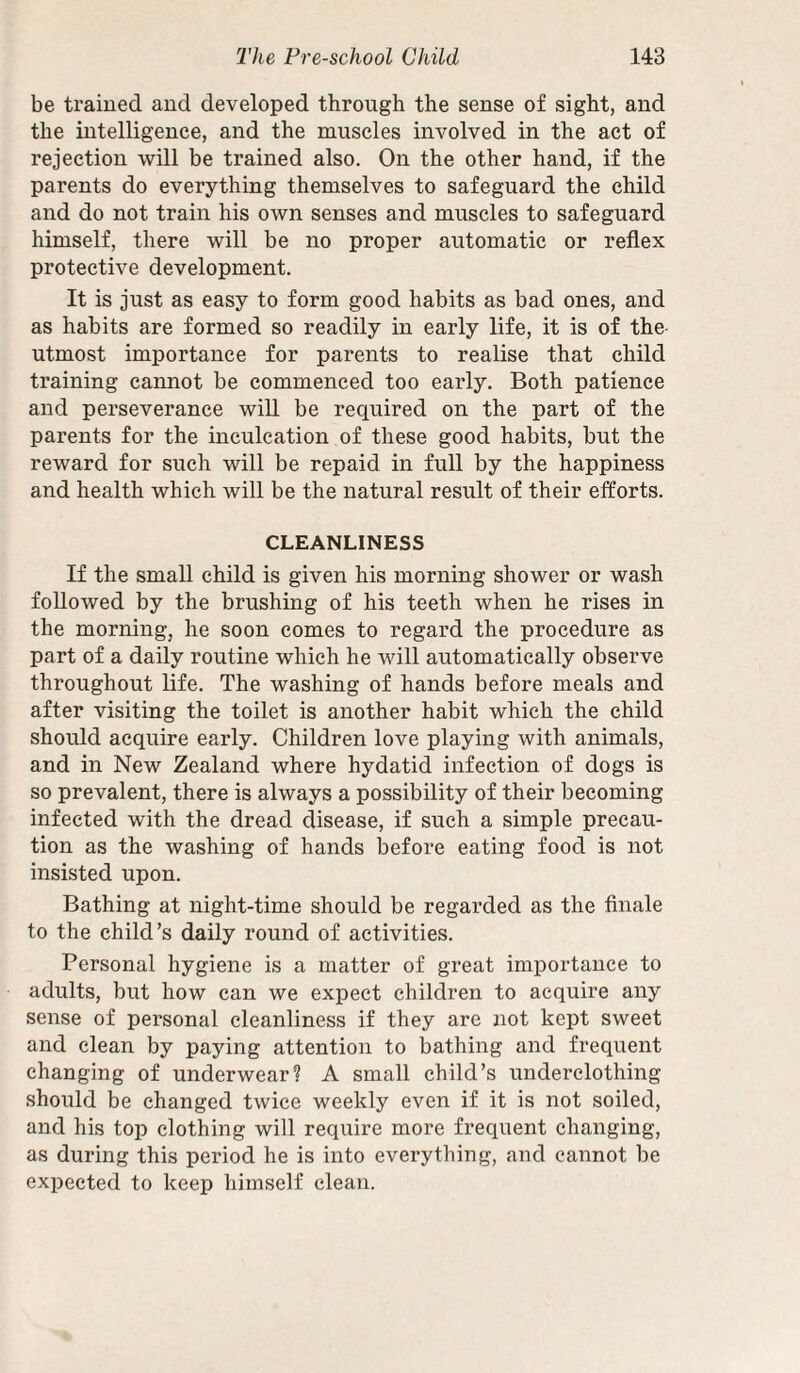 be trained and developed through the sense of sight, and the intelligence, and the muscles involved in the act of rejection will be trained also. On the other hand, if the parents do everything themselves to safeguard the child and do not train his own senses and muscles to safeguard himself, there will be no proper automatic or reflex protective development. It is just as easy to form good habits as bad ones, and as habits are formed so readily in early life, it is of the utmost importance for parents to realise that child training cannot be commenced too early. Both patience and perseverance will be required on the part of the parents for the inculcation of these good habits, but the reward for such will be repaid in full by the happiness and health which will be the natural result of their efforts. CLEANLINESS If the small child is given his morning shower or wash followed by the brushing of his teeth when he rises in the morning, he soon comes to regard the procedure as part of a daily routine which he will automatically observe throughout life. The washing of hands before meals and after visiting the toilet is another habit which the child should acquire early. Children love playing with animals, and in New Zealand where hydatid infection of dogs is so prevalent, there is always a possibility of their becoming infected with the dread disease, if such a simple precau¬ tion as the washing of hands before eating food is not insisted upon. Bathing at night-time should be regarded as the finale to the child’s daily round of activities. Personal hygiene is a matter of great importance to adults, but how can we expect children to acquire any sense of personal cleanliness if they are not kept sweet and clean by paying attention to bathing and frequent changing of underwear? A small child’s underclothing should be changed twice weekly even if it is not soiled, and his top clothing will require more frequent changing, as during this period he is into everything, and cannot be expected to keep himself clean.