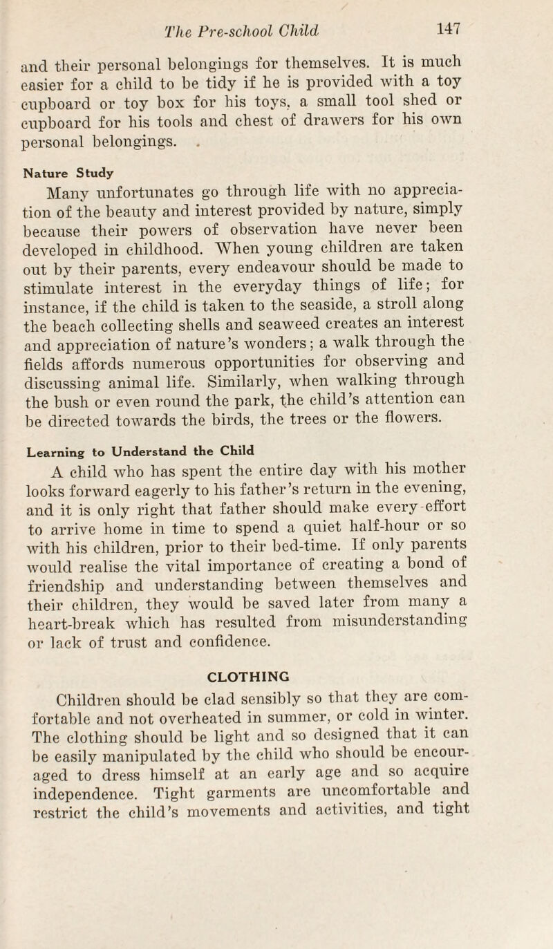 and their personal belongings for themselves. It is much easier for a child to be tidy if he is provided with a toy cupboard or toy box for his toys, a small tool shed or cupboard for his tools and chest of drawers for his own personal belongings. . Nature Study Many unfortunates go through life with no apprecia¬ tion of the beauty and interest provided by nature, simply becaitse their powers of observation have never been developed in childhood. When young children are taken out by their parents, every endeavour should be made to stimulate interest in the everyday things of life; for instance, if the child is taken to the seaside, a stroll along the beach collecting shells and seaweed creates an interest and appreciation of nature’s wonders; a walk through the fields affords numerous opportunities for observing and discussing animal life. Similarly, when walking through the bush or even round the park, the child’s attention can be directed towards the birds, the trees or the flowers. Learning to Understand the Child A child who has spent the entire day with his mother looks forward eagerly to his father’s return in the evening, and it is only right that father should make every effort to arrive home in time to spend a quiet half-hour or so with his children, prior to their bed-time. If only i)arents would realise the vital importance of creating a bond of friendship and understanding between themselves and their children, they would be saved later from many a heart-break which has resulted from misunderstanding or lack of trust and confidence. CLOTHING Children should be clad sensibly so that they are com- forfable and not overheated in summer, or cold in winter. The clothing should be light and so designed that it can be easily manipulated by the child who should be encour¬ aged to dress himself at an early age and so acquire independence. Tight garments are uncomfortable and restrict the child’s movements and activities, and tight