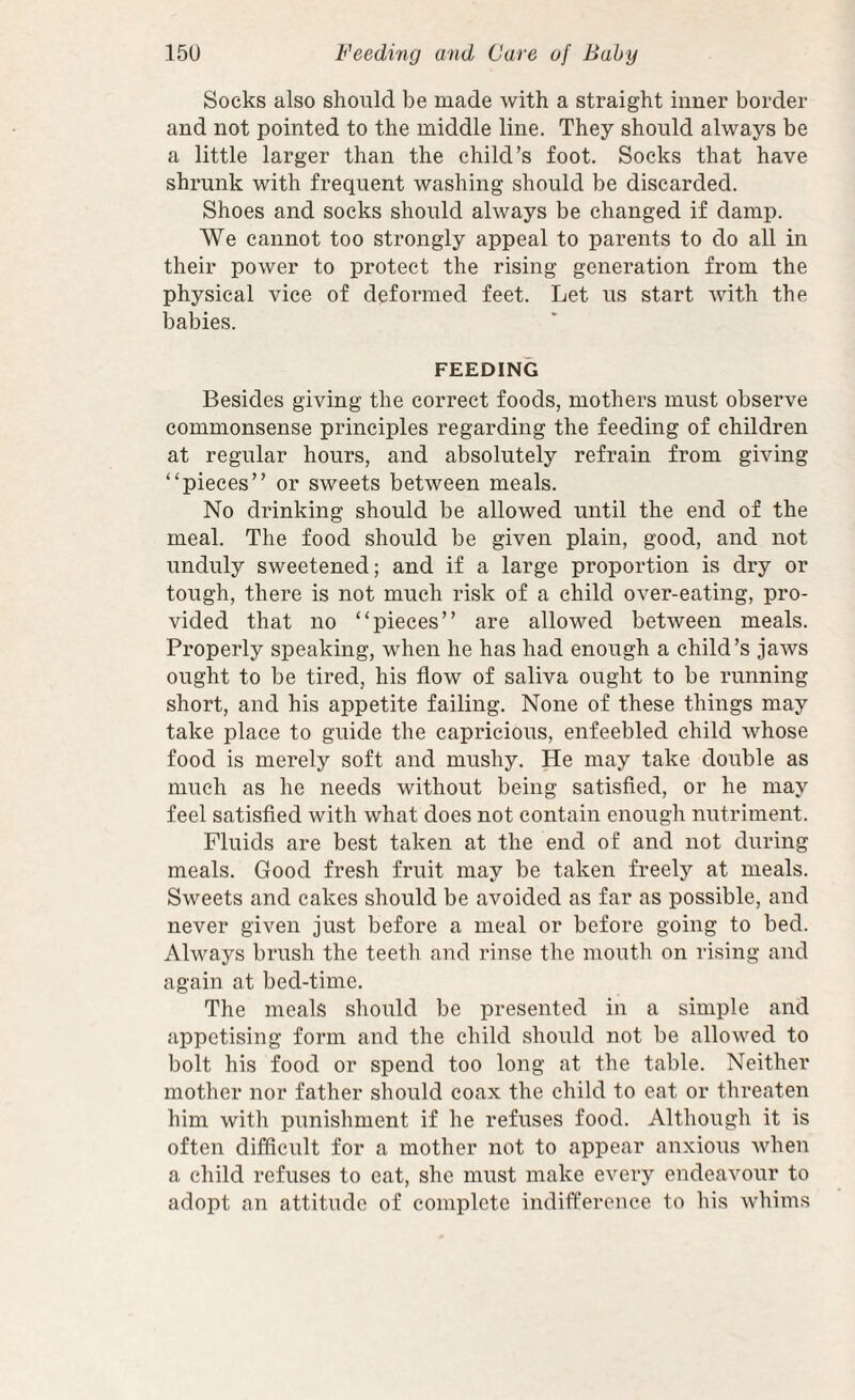 Socks also should be made with a straight inner border and not pointed to the middle line. They should always be a little larger than the child’s foot. Socks that have shrunk with frequent washing should be discarded. Shoes and socks should always be changed if damp. We cannot too strongly appeal to parents to do all in their power to protect the rising generation from the physical vice of deformed feet. Let us start with, the babies. FEEDING Besides giving the correct foods, mothers must observe commonsense principles regarding the feeding of children at regular hours, and absolutely refrain from giving “pieces” or sweets between meals. No drinking should be allowed until the end of the meal. The food should be given plain, good, and not unduly sweetened; and if a large proportion is dry or tough, there is not much risk of a child over-eating, pro¬ vided that no “pieces” are allowed between meals. Properly speaking, when he has had enough a child’s jaws ought to be tired, his flow of saliva ought to be running short, and his appetite failing. None of these things may take place to guide the capricious, enfeebled child whose food is merely soft and mushy. He may take double as much as he needs without being satisfied, or he may feel satisfied with what does not contain enough nutriment. Fluids are best taken at the end of and not during meals. Good fresh fruit may be taken freely at meals. Sweets and cakes should be avoided as far as possible, and never given just before a meal or before going to bed. Always brush the teeth and rinse the mouth on rising and again at bed-time. The meals should be presented in a simple and appetising form and the child should not be allowed to bolt his food or spend too long at the table. Neither mother nor father should coax the child to eat or threaten him with punishment if he refuses food. Although it is often difficult for a mother not to appear anxious when a child refuses to eat, she must make every endeavour to adopt an attitude of complete indifi’erence to his whims
