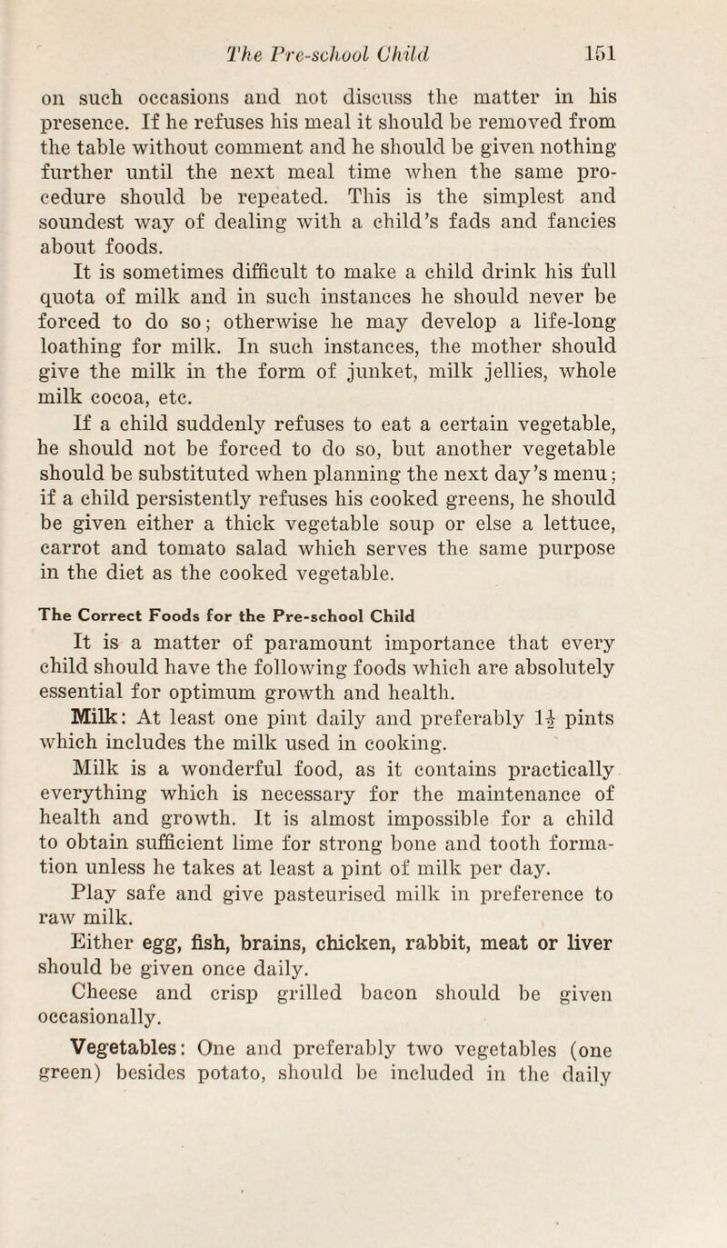 ou such occasions and not discuss the matter in his presence. If he refuses his meal it should be removed from the table without comment and he should be given nothing further until the next meal time when the same pro¬ cedure should be repeated. This is the simplest and soundest way of dealing with a child’s fads and fancies about foods. It is sometimes difficult to make a child drink his full quota of milk and in such instances he should never be forced to do so; otherwise he may develop a life-long loathing for milk. In such instances, the mother should give the milk in the form of junket, milk jellies, whole milk cocoa, etc. If a child suddenly refuses to eat a certain vegetable, he should not be forced to do so, but another vegetable should be substituted when planning the next day’s menu; if a child persistently refuses his cooked greens, he should be given either a thick vegetable soup or else a lettuce, carrot and tomato salad which serves the same purpose in the diet as the cooked vegetable. The Correct Foods for the Pre-school Child It is a matter of paramount importance tliat every child should have the following foods which are absolutely essential for optimum growth and health. Milk: At least one pint daily and preferably 1^ pints which includes the milk used in cooking. Milk is a wonderful food, as it contains practically everything which is necessary for the maintenance of health and growth. It is almost impossible for a child to obtain sufficient lime for strong bone and tooth forma¬ tion unless he takes at least a pint of milk per day. Play safe and give pasteurised milk in preference to raw milk. Either egg, fish, brains, chicken, rabbit, meat or liver should be given once daily. Cheese and crisp grilled bacon should be given occasionally. Vegetables: One and preferably two vegetables (one green) besides potato, should be included in the daily