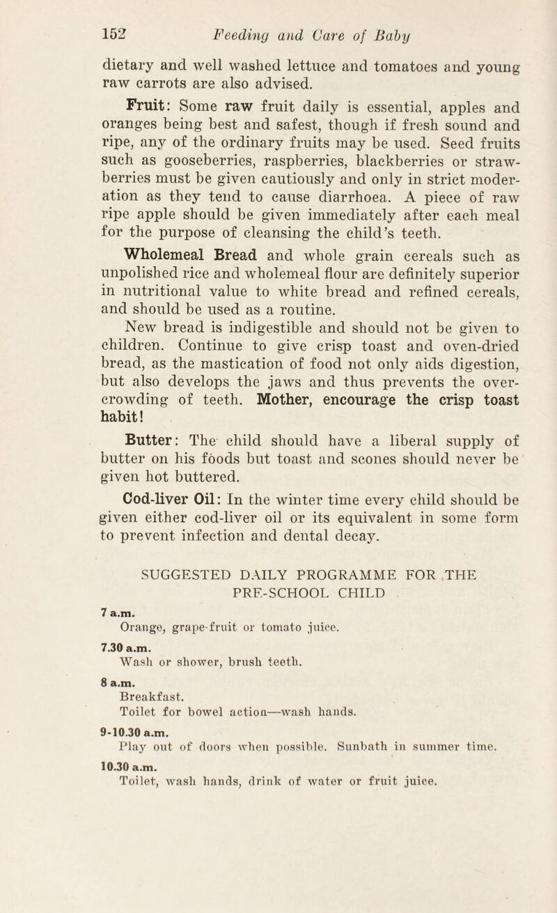 dietary and well washed lettuce and tomatoes and young raw carrots are also advised. Fruit: Some raw fruit daily is essential, apples and oranges being best and safest, though if fresh sound and ripe, any of the ordinary fruits may be used. Seed fruits such as gooseberries, raspberries, blackberries or straw¬ berries must be given cautiously and only in strict moder¬ ation as they tend to cause diarrhoea. A piece of raw ripe apple should be given immediately after each meal for the purpose of cleansing the child’s teeth. Wholemeal Bread and whole grain cereals such as unpolished rice and wholemeal flour are definitely superior in nutritional value to white bread and refined cereals, and should be used as a routine. New bread is indigestible and should not be given to children. Continue to give crisp toast and oven-dried bread, as the mastication of food not only aids digestion, but also develops the jaws and thus prevents the over¬ crowding of teeth. Mother, encourage the crisp toast habit! Butter: The child should have a liberal supply of butter on his foods but toast and scones should never be given hot buttered. Cod-liver Oil: In the winter time every child should be given either cod-liver oil or its equivalent in some form to prevent infection and dental decay. SUGGESTED DAILY PROGRAMME FOR .THE PRE-SCHOOL CHILD 7 a.m. Orange, grape-fruit or tomato juice. 7.30 a.m. Wash or shower, brush teeth. 8 a.m. Breakfast. Toilet for bowel action—wash hands. 9-10.30 a.m. Play out of doors when ])ossible. Sunbath in summer time. 10.30 a.m. Toilet, wash hands, drink of water or fruit Juice.