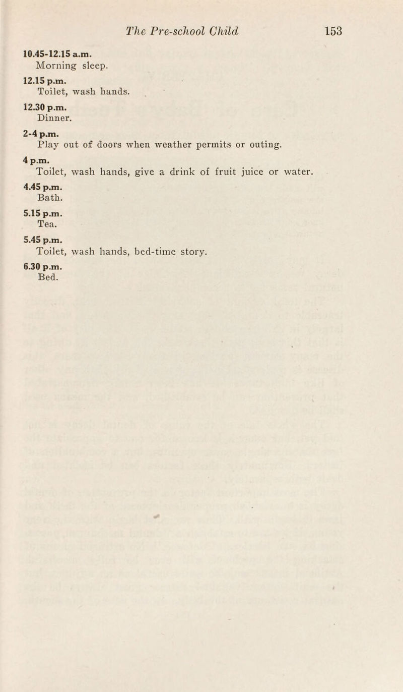 10.45-12.15 a.m. Morning sleep. 12.15 p.in. Toilet, wash hands. 12.30 p.m. Dinner. 2-4 p.m. Play out of doors when weather permits or outing. 4 p.m. Toilet, wash hands, give a drink of fruit juice or water. 4.45 p.m. Bath. 5.15 p.m. Tea. 5.45 p.m. Toilet, wash hands, bed-time story. 6.30 p.m. Bed.