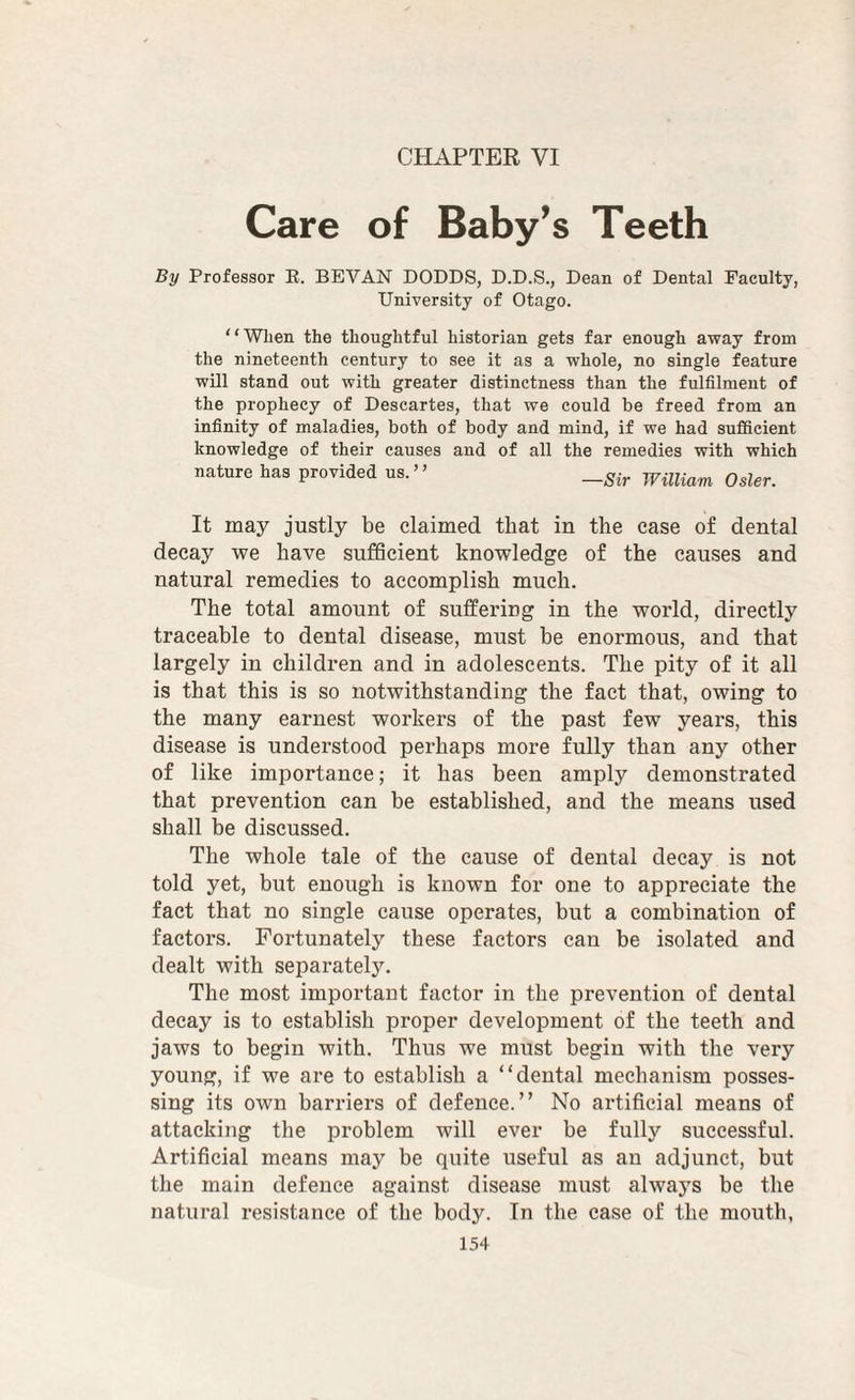 CHAPTER VI Care of Baby’s Teeth By Professor E. SEVAN DODDS, D.D.S., Dean of Dental Faculty, University of Otago. “WJien the thoughtful historian gets far enough away from the nineteenth century to see it as a whole, no single feature will stand out with greater distinctness than the fulfilment of the prophecy of Descartes, that we could he freed from an infinity of maladies, both of body and mind, if we had sufficient knowledge of their causes and of all the remedies with which nature has provided us.” William Osier. It may justly be claimed that in the case of dental decay we have sufficient knowledge of the causes and natural remedies to accomplish much. The total amount of suffering in the world, directly traceable to dental disease, must be enormous, and that largely in children and in adolescents. The pity of it all is that this is so notwithstanding the fact that, owing to the many earnest workers of the past few years, this disease is understood perhaps more fully than any other of like importance; it has been amply demonstrated that prevention can be established, and the means used shall be discussed. The whole tale of the cause of dental decay is not told yet, but enough is known for one to appreciate the fact that no single cause operates, but a combination of factors. Fortunately these factors can be isolated and dealt with separately. The most important factor in the prevention of dental decay is to establish proper development of the teeth and jaws to begin with. Thus we must begin with the very young, if we are to establish a “dental mechanism posses¬ sing its own barriers of defence.” No artificial means of attacking the problem will ever be fully successful. Artificial means may be quite useful as an adjunct, but the main defence against disease must always be the natural I’esistance of the body. In the case of the mouth,