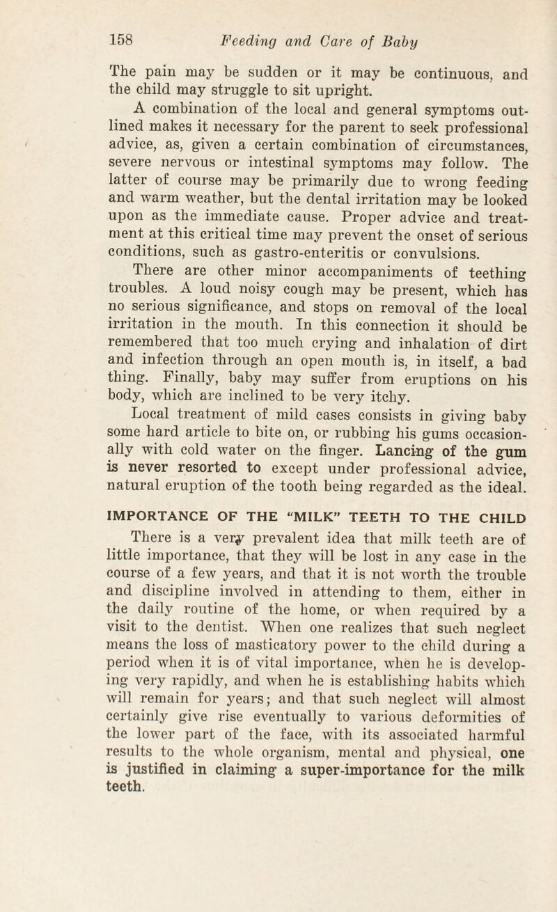 The pain may be sudden or it may be continuous, and the child may struggle to sit upright. A combination of the local and general symptoms out¬ lined makes it necessary for the parent to seek professional advice, as, given a certain combination of circumstances, severe nervous or intestinal symptoms may follow. The latter of course may be primarily due to wrong feeding and warm weather, but the dental irritation may be looked upon as the immediate cause. Proper advice and treat¬ ment at this critical time may prevent the onset of serious conditions, such as gastro-enteritis or convulsions. There are other minor accompaniments of teething troubles. A loud noisy cough may be present, which has no serious significance, and stops on removal of the local irritation in the mouth. In this connection it should be remembered that too much crying and inhalation of dirt and infection through an open mouth is, in itself, a bad thing. Finally, baby may suffer from eruptions on his body, which are inclined to be very itchy. Local treatment of mild cases consists in giving baby some hard article to bite on, or rubbing his gums occasion¬ ally with cold water on the finger. Lancing of the gum is never resorted to except under professional advice, natural eruption of the tooth being regarded as the ideal. IMPORTANCE OF THE MILK” TEETH TO THE CHILD There is a very prevalent idea that milk teeth are of little importance, that they will be lost in any case in the course of a few years, and that it is not worth the trouble and discipline involved in attending to them, either in the daily routine of the home, or when required bj'^ a visit to the dentist. When one realizes that such neglect means the loss of masticatory power to the child during a period when it is of vital importance, when he is develop¬ ing very rapidly, and when he is establishing habits which will remain for years; and that such neglect will almost certainly give rise eventually to various deformities of the lower part of the face, with its associated harmful results to the whole organism, mental and physical, one is justified in claiming a super-importance for the milk teeth.