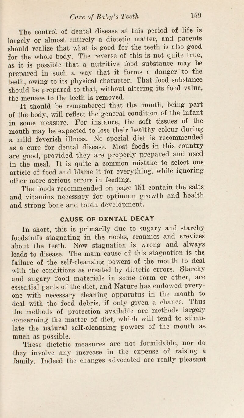 The control of dental disease at this period of life is largely or almost entirely a dietetic matter, and parents should realize that what is good for the teeth is also good for the whole body. The reverse of this is not quite true, as it is possible that a nutritive food substance may be prepared in such a way that it forms a danger to the teeth, owing to its physical character. That food substance should be prepared so that, without altering its food value, the menaee to the teeth is removed. It should be remembered that the mouth, being part of the body, will refleet the'general condition of the infant in some measure. For instance, the soft tissues of the mouth may be expected to lose their healthy colour during a mild feverish illness. No special diet is recommended as a cure for dental disease. Most foods in this country are good, provided they are properly prepared and used in the meal. It is quite a common mistake to select one article of food and blame it for everything, while ignoring other more serious errors in feeding. The foods recommended on page 151 contain the salts and vitamins necessary for optimum growth and health and strong bone and tooth development. CAUSE OF DENTAL DECAY In short, this is primarily due to sugary and starchy^ foodstuffs stagnating in the nooks, crannies and erevices about the teeth. Now stagnation is wrong and always leads to disease. The main cause of this stagnation is the failure of the self-cleansing powers of the mouth to deal with the conditions as created by dietetic errors. Starehy and sugary food materials in some form or other, are essential parts of the diet, and Nature has endowed every¬ one with necessary eleaning apparatus in the mouth to deal with the food debris, if only given a chance. Thus the methods of proteetion available are methods largely concerning the matter of diet, which will tend to stimu¬ late the natural self-cleansing powers of the mouth as much as possible. These dietetic measures are not formidable, nor do they involve any increase in tlie expense of raising a family. Indeed the changes advocated are really pleasant