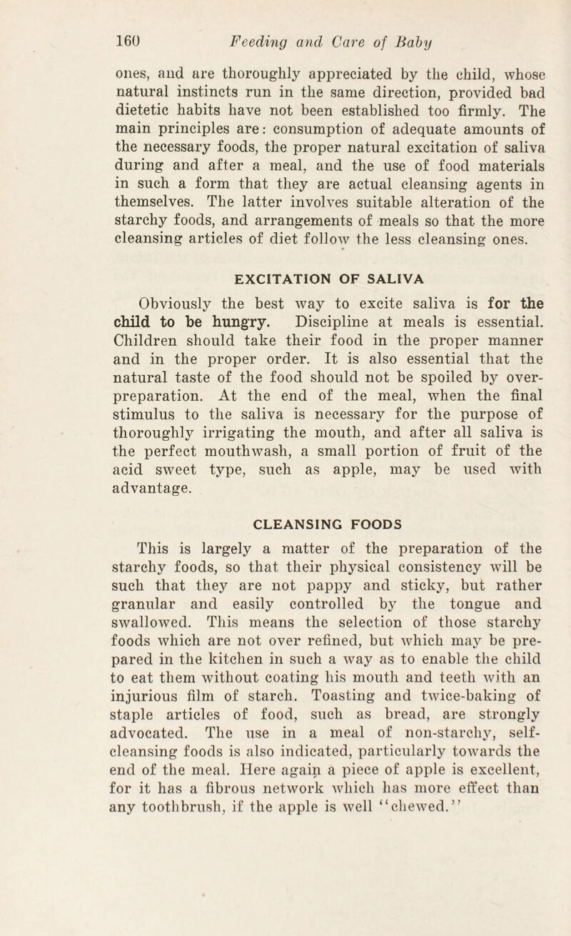 ones, and are thoroughly appreciated by the child, whose natural instincts run in the same direction, provided bad dietetic habits have not been established too firmly. The main principles are: consumption of adequate amounts of the necessary foods, the proper natural excitation of saliva during and after a meal, and the use of food materials in such a form that they are actual cleansing agents in themselves. The latter involves suitable alteration of the starchy foods, and arrangements of meals so that the more cleansing articles of diet follow the less cleansing ones. EXCITATION OF SALIVA Obviously the best way to excite saliva is for the child to be hungry. Discipline at meals is essential. Children should take their food in the proper manner and in the proper order. It is also essential that the natural taste of the food should not be spoiled by over¬ preparation. At the end of the meal, when the final stimulus to the saliva is necessary for the purpose of thoroughly irrigating the mouth, and after all saliva is the perfect mouthwash, a small portion of fruit of the acid sweet type, such as apple, may be used with advantage. CLEANSING FOODS This is largely a matter of the preparation of the starchy foods, so that their physical consistency will be such that they are not pappy and sticky, but rather granular and easily controlled by the tongue and swallowed. This means the selection of those starchy foods which are not over refined, but which may be pre¬ pared in the kitchen in such a way as to enable the child to eat them without coating his mouth and teeth with an injurious film of starch. Toasting and twice-baking of staple articles of food, such as bread, are strongly advocated. The use in a meal of non-starchj'’, self¬ cleansing foods is also indicated, particularly towards the end of the meal. Here again a piece of apple is excellent, for it has a fibrous network which has more effect than any toothbrush, if the apple is well “chewed.”