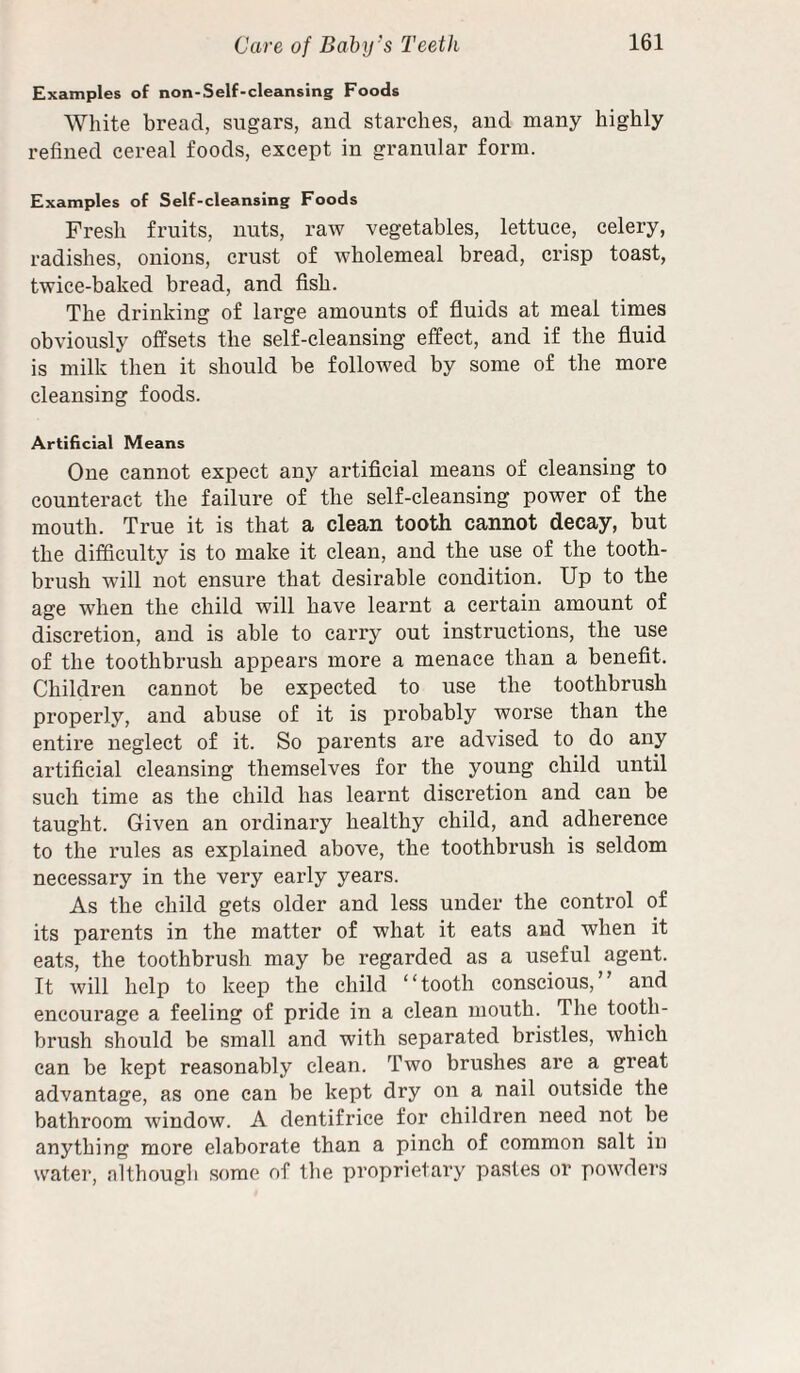 Examples of non-Self-cleansing Foods White bread, sugars, and starches, and many highly refined cereal foods, except in granular form. Examples of Self-cleansing Foods Fresh fruits, nuts, raw vegetables, lettuce, celery, radishes, onions, crust of wholemeal bread, crisp toast, twice-baked bread, and fish. The drinking of large amounts of fluids at meal times obviously offsets the self-cleansing effect, and if the fluid is milk then it should be followed by some of the more cleansing foods. Artificial Means One cannot expect any artificial means of cleansing to counteract the failure of the self-cleansing power of the mouth. True it is that a clean tooth cannot decay, but the difficulty is to make it clean, and the use of the tooth¬ brush will not ensure that desirable condition. Up to the age when the child will have learnt a certain amount of discretion, and is able to carry out instructions, the use of the toothbrush appears more a menace than a benefit. Children cannot be expected to use the toothbrush properly, and abuse of it is probably worse than the entire neglect of it. So parents are advised to do any artificial cleansing themselves for the young child until such time as the child has learnt discretion and can be taught. Given an ordinary healthy child, and adherence to the rules as explained above, the toothbrush is seldom necessary in the very early years. As the child gets older and less under the control of its parents in the matter of what it eats and when it eats, the toothbrush may be regarded as a useful agent. It will help to keep the child “tooth conscious,” and encourage a feeling of pride in a clean mouth. The tooth¬ brush should be small and with separated bristles, which can be kept reasonably clean. Two brushes are a great advantage, as one can be kept dry on a nail outside the bathroom window. A dentifrice for children need not be anything more elaborate than a pinch of common salt in water, althougli some of the proprietary pastes or powders