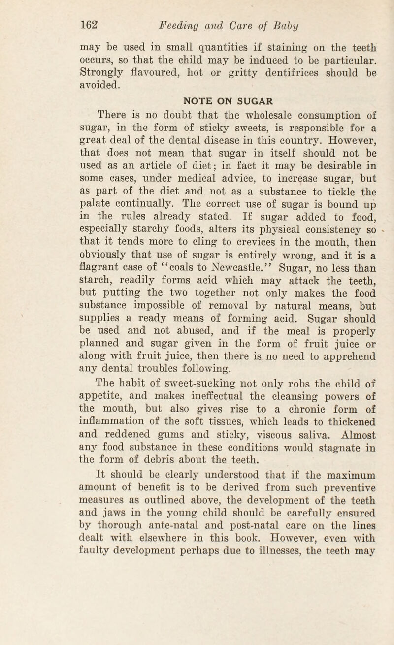 may be used in small quantities if staining on the teeth occurs, so that the child may be induced to be particular. Strongly flavoured, hot or gritty dentifrices should be avoided. NOTE ON SUGAR There is no doubt that the wholesale consumption of sugar, in the form of sticky sweets, is responsible for a great deal of the dental disease in this country. However, that does not mean that sugar in itself should not be used as an article of diet; in fact it may be desirable in some cases, under medical advice, to increase sugar, but as part of the diet and not as a substance to tickle the palate continually. The correct use of sugar is bound up in the rules already stated. If sugar added to food, especially starchy foods, alters its physical consistency so « that it tends more to cling to crevices in the mouth, then obviously that use of sugar is entirely wrong, and it is a flagrant case of “coals to Newcastle.” Sugar, no less than starch, readily forms acid which may attack the teeth, but putting the two together not only makes the food substance impossible of removal by natural means, but supplies a ready means of forming acid. Sugar should be used and not abused, and if the meal is properly planned and sugar given in the form of fruit juice or along with fruit juice, then there is no need to apprehend any dental troubles following. The habit of sweet-sucking not only robs the child of appetite, and makes ineffectual the cleansing powers of the mouth, but also gives rise to a chronic form of inflammation of the soft tissues, which leads to thickened and reddened gums and sticky, viscous saliva. Almost any food substance in these conditions would stagnate in the form of debris about the teeth. It should be clearly understood that if the maximum amount of benefit is to be derived from such preventive measures as outlined above, the development of the teeth and jaws in the young child should be carefully ensured by thorough ante-natal and post-natal care on the lines dealt with elsewhere in this book. However, even with faulty development perhaps due to illnesses, the teeth may