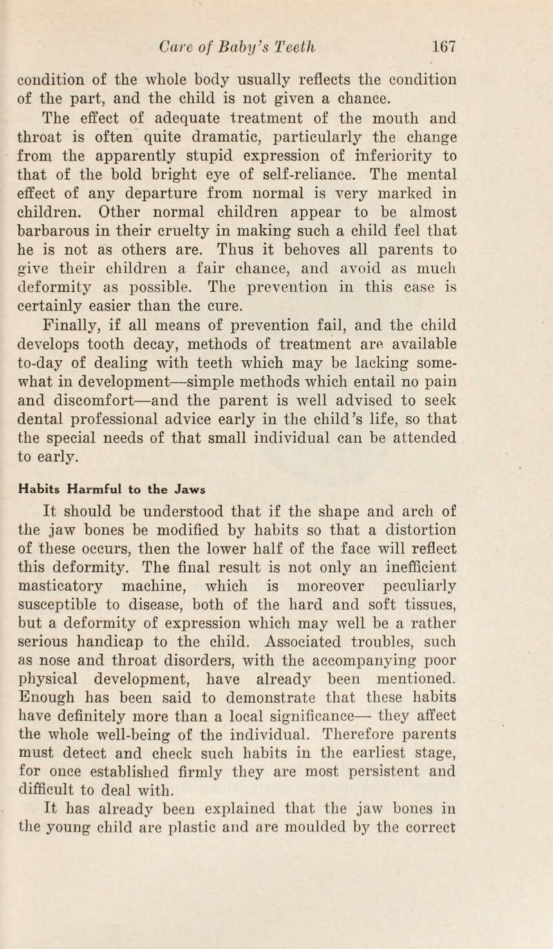 condition of the whole body usually reflects the condition of the part, and the child is not given a chance. The effect of adequate treatment of the mouth and throat is often quite dramatic, particularly the change from the apparently stupid expression of inferiority to that of the bold bright eye of self-reliance. The mental effect of any departure from normal is very marked in children. Other normal children appear to be almost barbarous in their cruelty in making such a child feel that he is not as others are. Thus it behoves all parents to give their children a fair chance, and avoid as much deformity as possible. The prevention in this case is certainly easier than the cure. Finally, if all means of prevention fail, and the child develops tooth decay, methods of treatment are available to-day of dealing with teeth which may be lacking some¬ what in development—simple methods which entail no pain and discomfort—and the parent is well advised to seek dental professional advice early in the child’s life, so that the special needs of that small individual can be attended to early. Habits Harmful to the Jaws It should be understood that if the shape and arch of the jaw bones be modified by habits so that a distortion of these occurs, then the lower half of the face will reflect this deformity. The final result is not only an inefficient masticatory machine, which is moreover peculiarly susceptible to disease, both of the hard and soft tissues, but a deformity of expression which may well be a rather serious handicap to the child. Associated troubles, such as nose and throat disorders, with the accompanying poor physical development, have already been mentioned. Enough has been said to demonstrate that these habits have definitely more than a local significance— they affect the whole well-being of the individual. Therefore parents must detect and check such habits in the eaidiest stage, for once established firmly they are most persistent and difficult to deal with. It has already been exiflained that the jaw bones in the young child are plastic and are moulded by the correct
