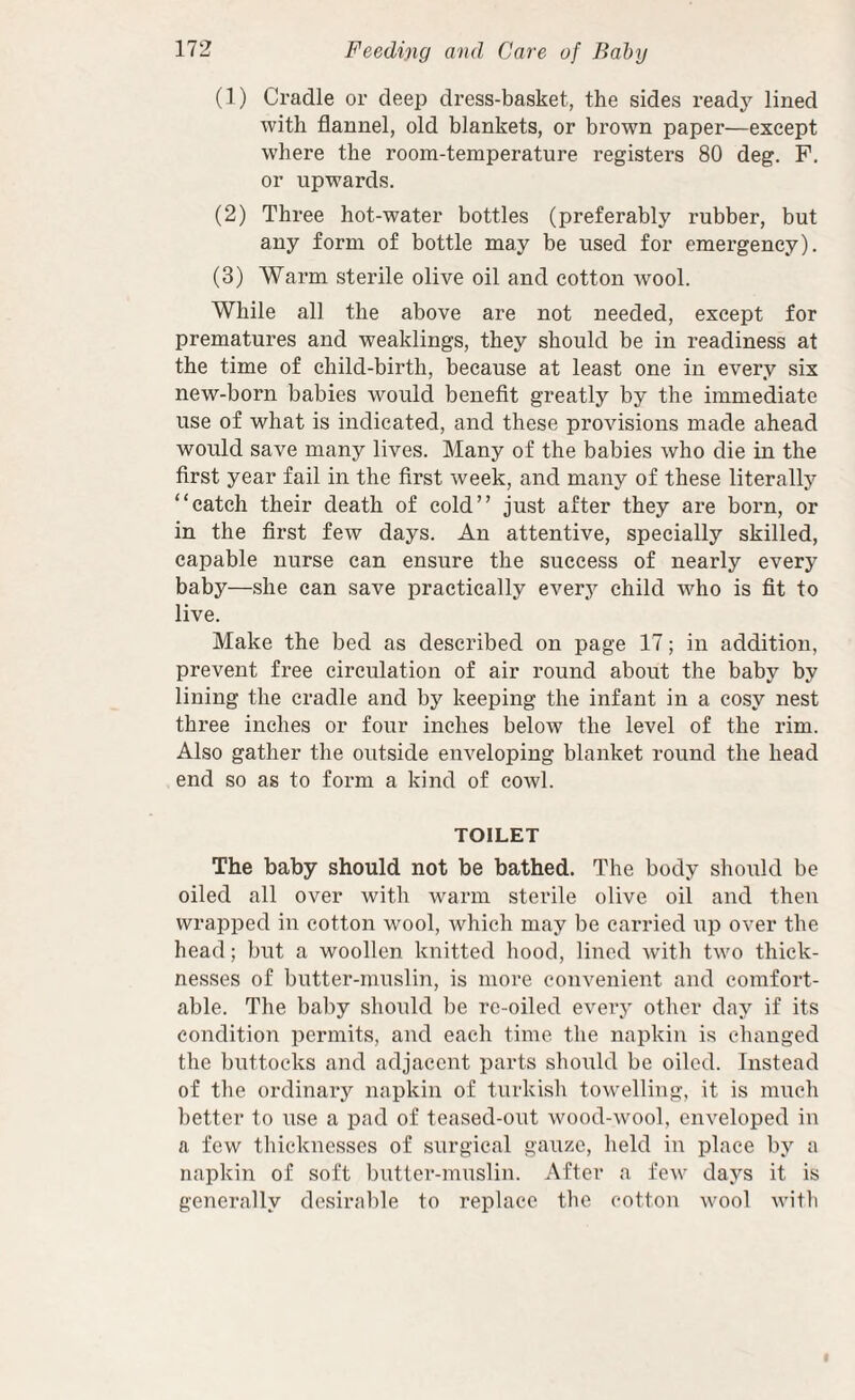 (1) Cradle or deep dress-basket, the sides ready lined with flannel, old blankets, or brown paper—except where the room-temperature registers 80 deg. F. or upwards. (2) Three hot-water bottles (preferably rubber, but any form of bottle may be used for emergency). (3) Warm sterile olive oil and cotton wool. While all the above are not needed, except for prematures and weaklings, they should be in readiness at the time of child-birth, because at least one in every six new-born babies would benefit greatly by the immediate use of what is indicated, and these provisions made ahead would save many lives. Many of the babies who die in the first year fail in the first week, and many of these literally “catch their death of cold” just after they are born, or in the first few days. An attentive, specially skilled, capable nurse can ensure the success of nearly every baby—she can save practically everj^ child who is fit to live. Make the bed as described on page 17; in addition, prevent free circulation of air round about the baby by lining the cradle and by keeping the infant in a cosy nest three inches or four inches below the level of the rim. Also gather the outside enveloping blanket round the head end so as to form a kind of cowl. TOILET The baby should not be bathed. The body should be oiled all over with warm sterile olive oil and then wrapped in cotton wool, which may be carried up over the head; but a woollen knitted hood, lined with two thick¬ nesses of butter-muslin, is more convenient and comfort¬ able. The baby should be rc-oiled every other day if its condition permits, and each time the napkin is changed the buttocks and adjacent parts should be oiled. Instead of the ordinary napkin of turkish towelling, it is much better to use a pad of teased-out wood-wool, enveloped in a few thicknesses of surgical gauze, held in place by a napkin of soft butter-muslin. After a few days it is generally desirable to replace the cotton wool witli